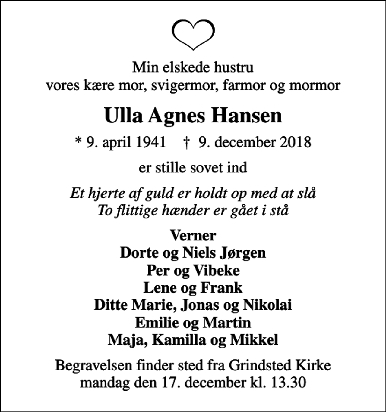 <p>Min elskede hustru vores kære mor, svigermor, farmor og mormor<br />Ulla Agnes Hansen<br />* 9. april 1941 ✝ 9. december 2018<br />er stille sovet ind<br />Et hjerte af guld er holdt op med at slå To flittige hænder er gået i stå<br />Verner Dorte og Niels Jørgen Per og Vibeke Lene og Frank Ditte Marie, Jonas og Nikolai Emilie og Martin Maja, Kamilla og Mikkel<br />Begravelsen finder sted fra Grindsted Kirke mandag den 17. december kl. 13.30</p>