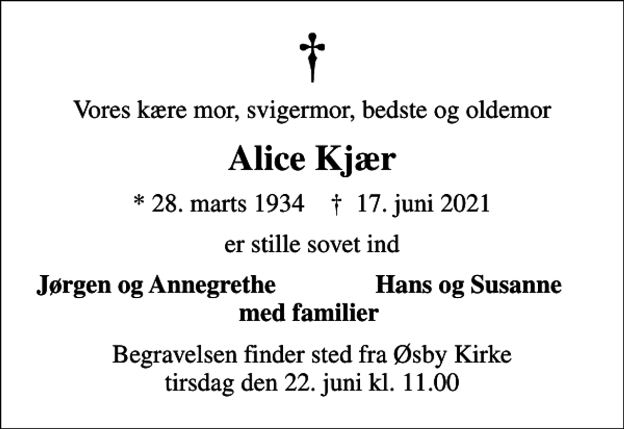 <p>Vores kære mor, svigermor, bedste og oldemor<br />Alice Kjær<br />* 28. marts 1934 ✝ 17. juni 2021<br />er stille sovet ind<br />Jørgen og Annegrethe<br />Hans og Susanne<br />Begravelsen finder sted fra Øsby Kirke tirsdag den 22. juni kl. 11.00</p>