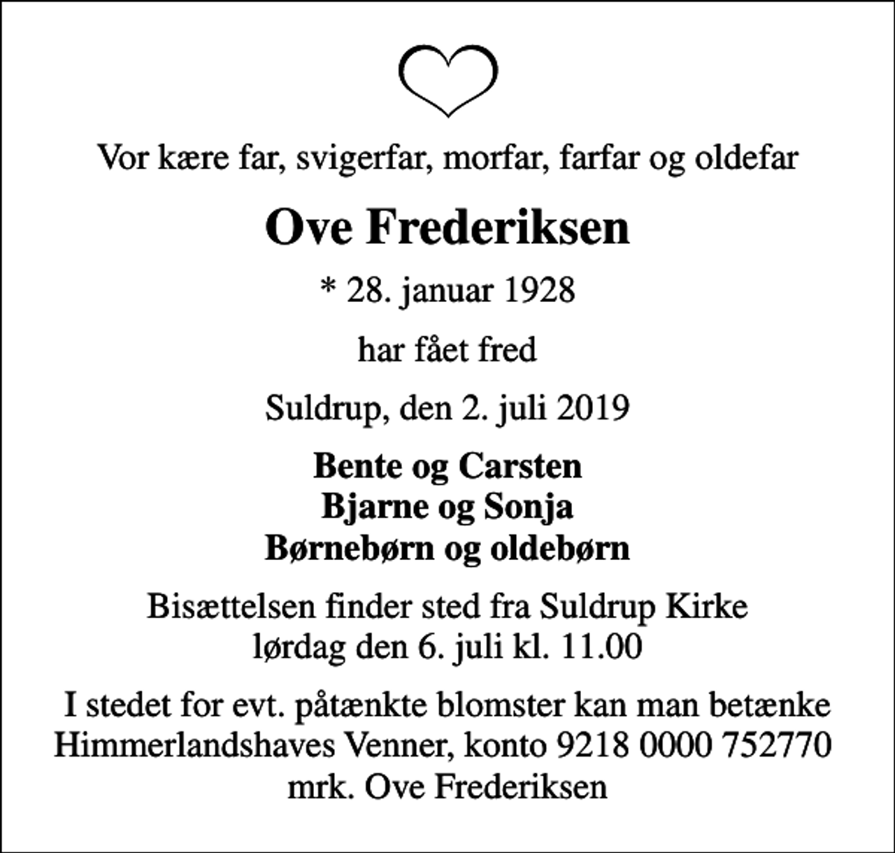 <p>Vor kære far, svigerfar, morfar, farfar og oldefar<br />Ove Frederiksen<br />* 28. januar 1928<br />har fået fred<br />Suldrup, den 2. juli 2019<br />Bente og Carsten Bjarne og Sonja Børnebørn og oldebørn<br />Bisættelsen finder sted fra Suldrup Kirke lørdag den 6. juli kl. 11.00<br />I stedet for evt. påtænkte blomster kan man betænke Himmerlandshaves Venner, konto 9218 0000 752770 mrk. Ove Frederiksen</p>