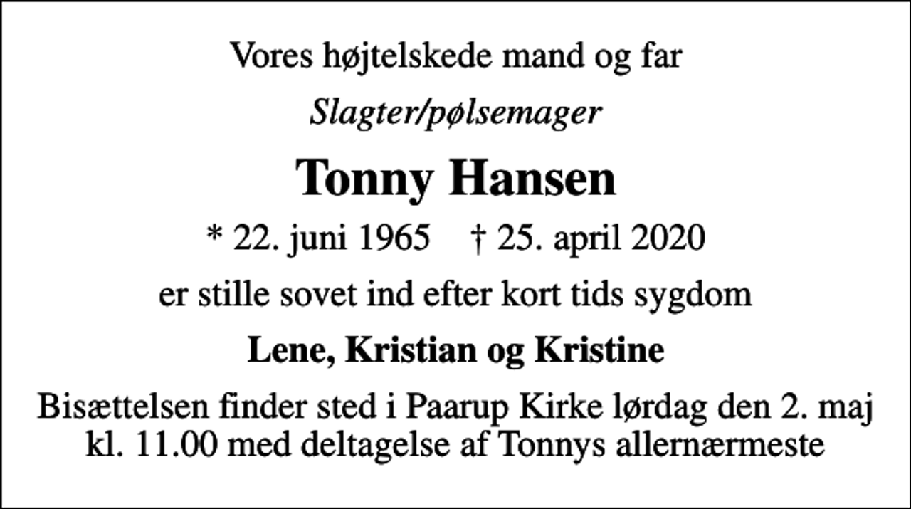<p>Vores højtelskede mand og far<br />Slagter/pølsemager<br />Tonny Hansen<br />* 22. juni 1965 ✝ 25. april 2020<br />er stille sovet ind efter kort tids sygdom<br />Lene, Kristian og Kristine<br />Bisættelsen finder sted i Paarup Kirke lørdag den 2. maj kl. 11.00 med deltagelse af Tonnys allernærmeste</p>