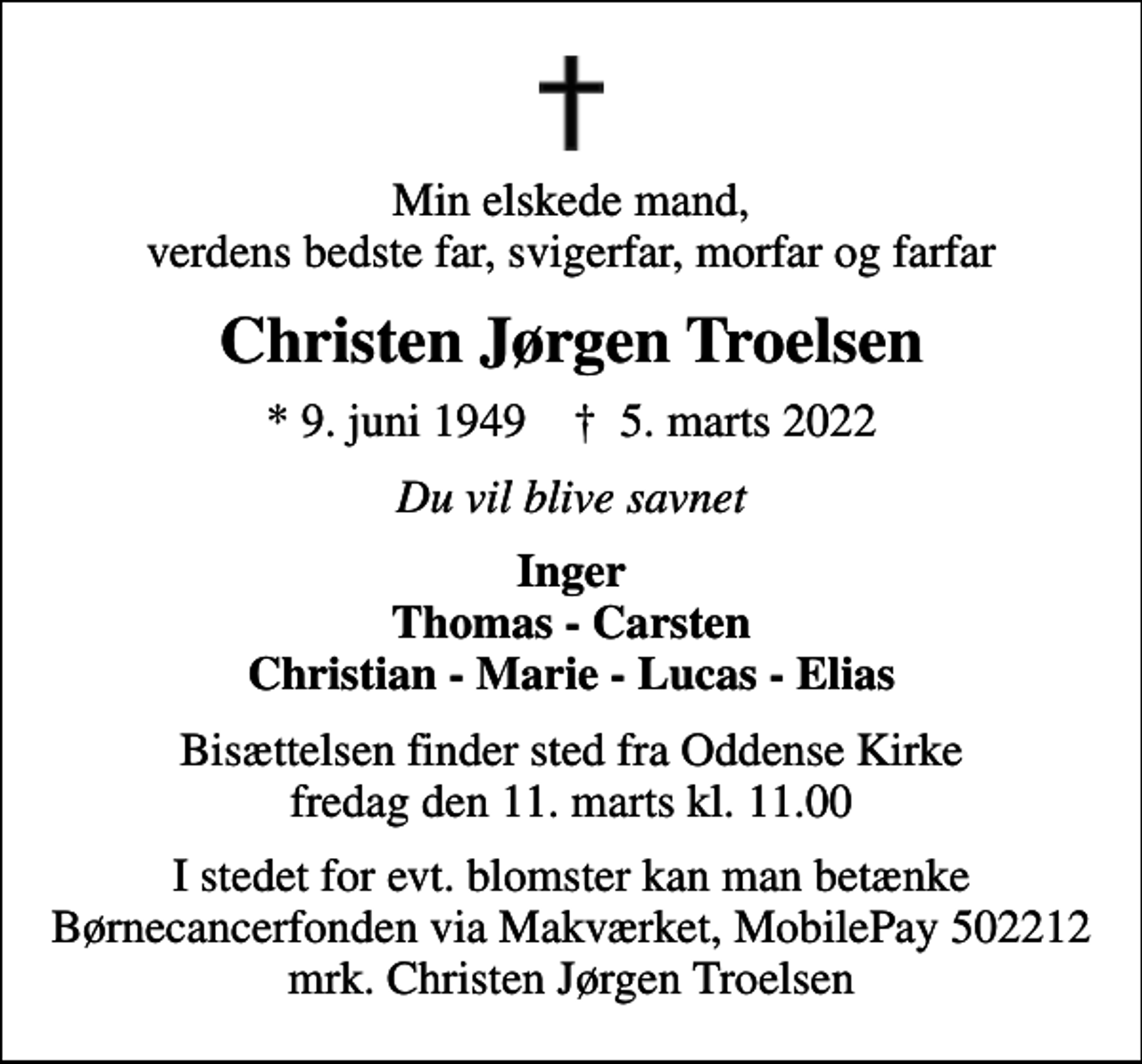 <p>Min elskede mand, verdens bedste far, svigerfar, morfar og farfar<br />Christen Jørgen Troelsen<br />* 9. juni 1949 ✝ 5. marts 2022<br />Du vil blive savnet<br />Inger Thomas - Carsten Christian - Marie - Lucas - Elias<br />Bisættelsen finder sted fra Oddense Kirke fredag den 11. marts kl. 11.00<br />I stedet for evt. blomster kan man betænke Børnecancerfonden via Makværket, MobilePay 502212 mrk. Christen Jørgen Troelsen</p>
