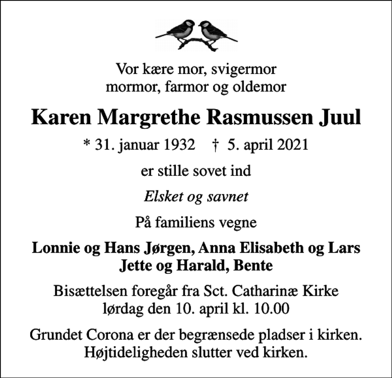 <p>Vor kære mor, svigermor mormor, farmor og oldemor<br />Karen Margrethe Rasmussen Juul<br />* 31. januar 1932 ✝ 5. april 2021<br />er stille sovet ind<br />Elsket og savnet<br />På familiens vegne<br />Lonnie og Hans Jørgen, Anna Elisabeth og Lars Jette og Harald, Bente<br />Bisættelsen foregår fra Sct. Catharinæ Kirke lørdag den 10. april kl. 10.00<br />Grundet Corona er der begrænsede pladser i kirken. Højtideligheden slutter ved kirken.</p>