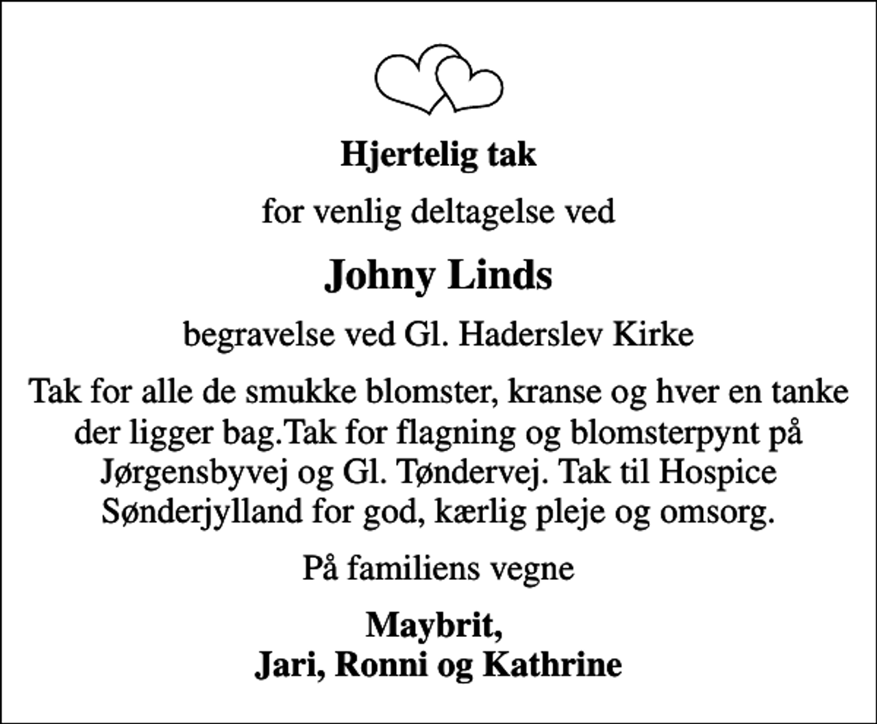 <p>Hjertelig tak<br />for venlig deltagelse ved<br />Johny Linds<br />begravelse ved Gl. Haderslev Kirke<br />Tak for alle de smukke blomster, kranse og hver en tanke der ligger bag.Tak for flagning og blomsterpynt på Jørgensbyvej og Gl. Tøndervej. Tak til Hospice Sønderjylland for god, kærlig pleje og omsorg.<br />På familiens vegne<br />Maybrit, Jari, Ronni og Kathrine</p>