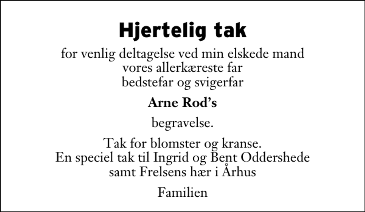 <p>Hjertelig tak<br />for venlig deltagelse ved min elskede mand vores allerkæreste far bedstefar og svigerfar<br />Arne Rods<br />begravelse.<br />Tak for blomster og kranse. En speciel tak til Ingrid og Bent Oddershede samt Frelsens hær i Århus<br />Familien</p>