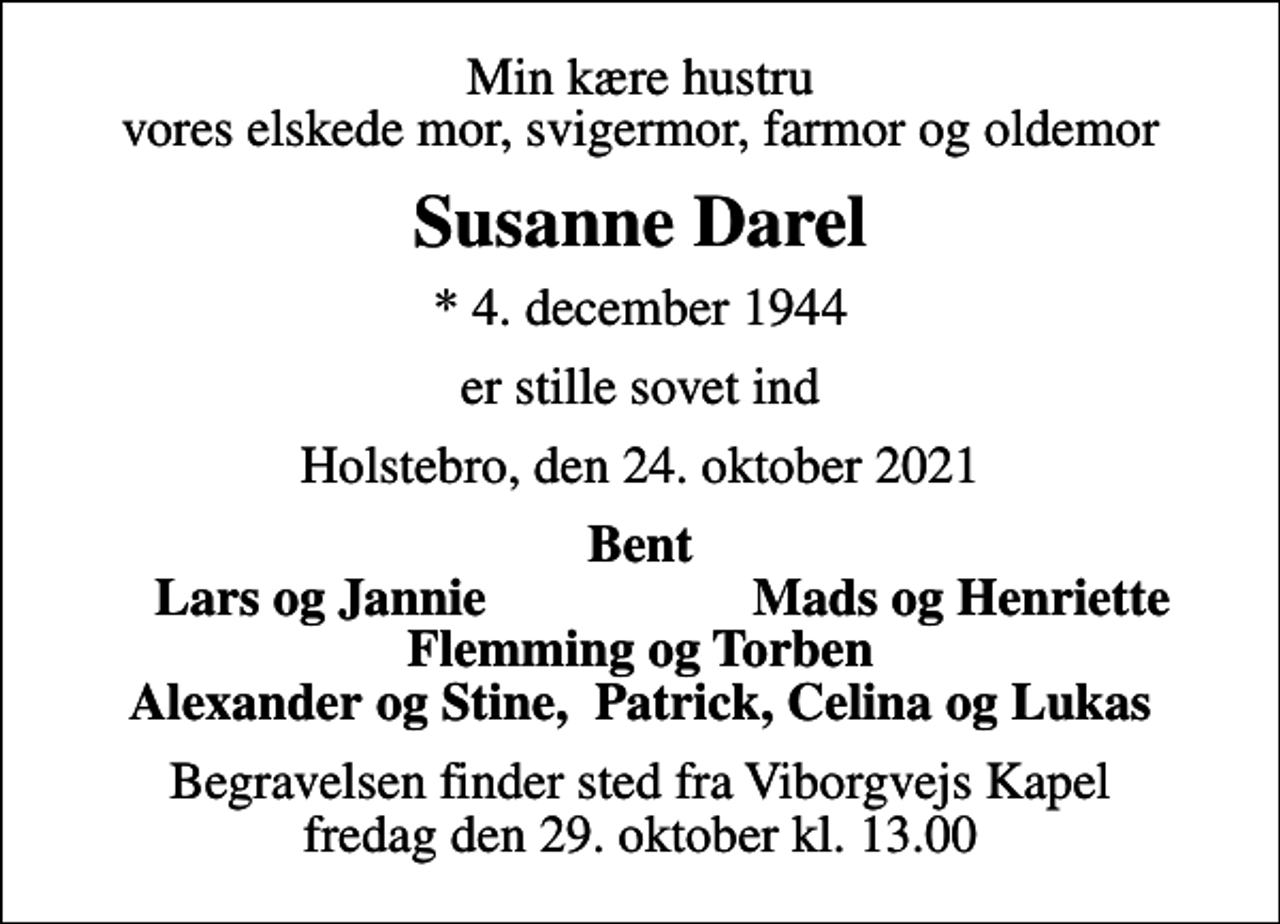 <p>Min kære hustru vores elskede mor, svigermor, farmor og oldemor<br />Susanne Darel<br />* 4. december 1944<br />er stille sovet ind<br />Holstebro, den 24. oktober 2021<br />Bent<br />Lars og Jannie<br />Mads og Henriette<br />Begravelsen finder sted fra Viborgvejs Kapel fredag den 29. oktober kl. 13.00</p>