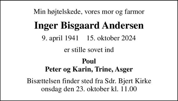 Min højtelskede, vores mor og farmor
Inger Bisgaard Andersen
9. april 1941    15. oktober 2024
er stille sovet ind
Poul Peter og Karin, Trine, Asger
Bisættelsen finder sted fra Sdr. Bjert Kirke  onsdag den 23. oktober kl. 11.00