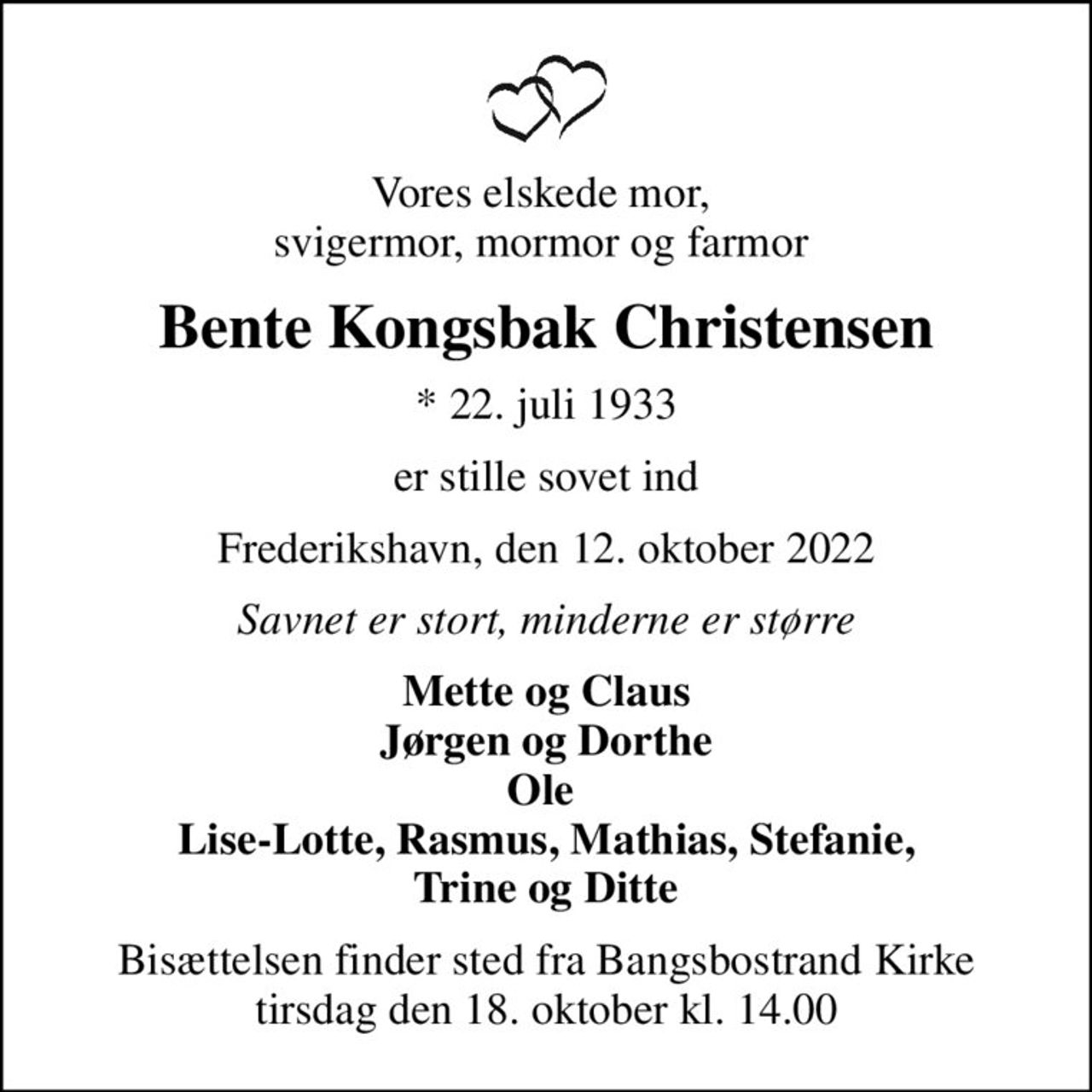 Vores elskede mor,  svigermor, mormor og farmor 
Bente Kongsbak Christensen
* 22. juli 1933
er stille sovet ind
Frederikshavn, den 12. oktober 2022
Savnet er stort, minderne er større
Mette og Claus Jørgen og Dorthe Ole  Lise-Lotte, Rasmus, Mathias, Stefanie,  Trine og Ditte 
Bisættelsen finder sted fra Bangsbostrand Kirke  tirsdag den 18. oktober kl. 14.00