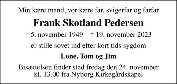 Min kære mand, vor kære far, svigerfar og farfar
Frank Skotland Pedersen
* 5. november 1949    &#x271d; 19. november 2023
er stille sovet ind efter kort tids sygdom
Lone, Tom og Jim
Bisættelsen finder sted fredag den 24. november kl. 13.00 fra Nyborg Kirkegårdskapel