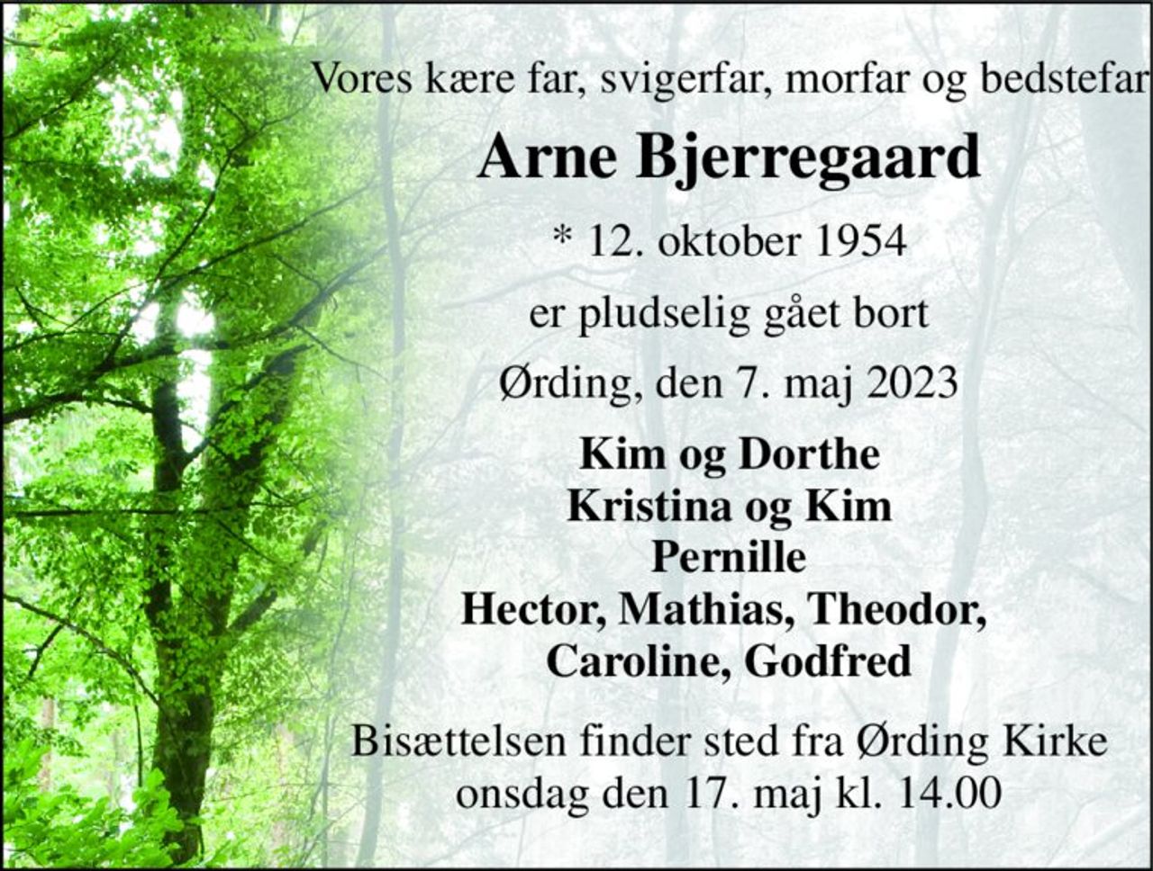 Vores kære far, svigerfar, morfar og bedstefar 
Arne Bjerregaard 
*​ 12. oktober 1954 
er pludselig gået bort 
Ørding, den 7. maj 2023 
Kim og Dorthe Kristina og Kim Pernille Hector, Mathias, Theodor,  Caroline, Godfred 
Bisættelsen​ finder sted fra Ørding Kirke​ onsdag den 17. maj​ kl. 14.00