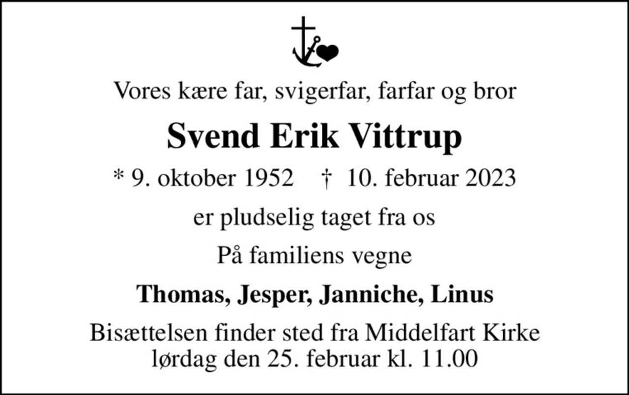 Vores kære far, svigerfar, farfar og bror
Svend Erik Vittrup
* 9. oktober 1952    ✝ 10. februar 2023
er pludselig taget fra os
På familiens vegne
Thomas, Jesper, Janniche, Linus
Bisættelsen finder sted fra Middelfart Kirke  lørdag den 25. februar kl. 11.00