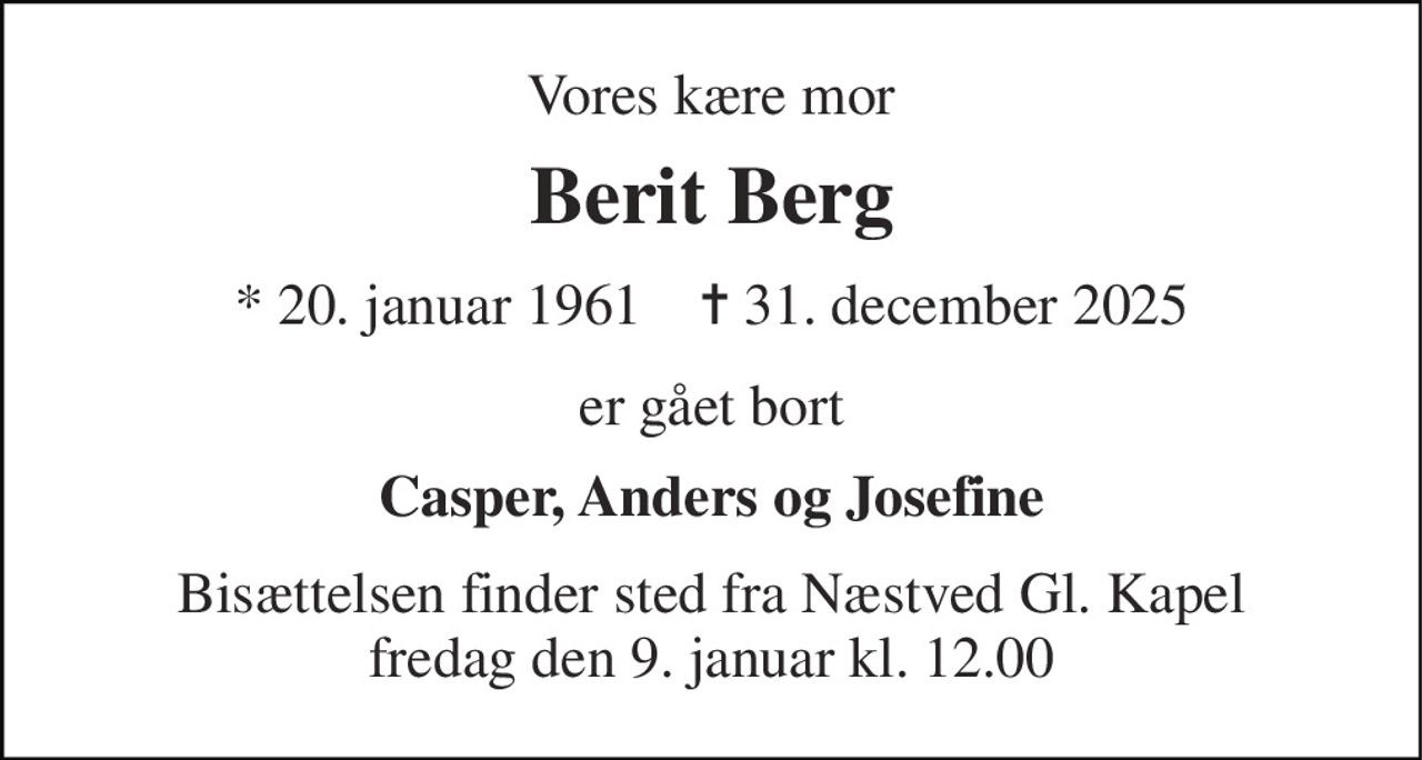 Vores kære mor 
Berit Berg 
* 20. januar 1961    ✝ 31. december 2025 
er gået bort 
Casper, Anders og Josefine 
Bisættelsen finder sted fra Næstved Gl. Kapel fredag den 9. januar kl. 12.00