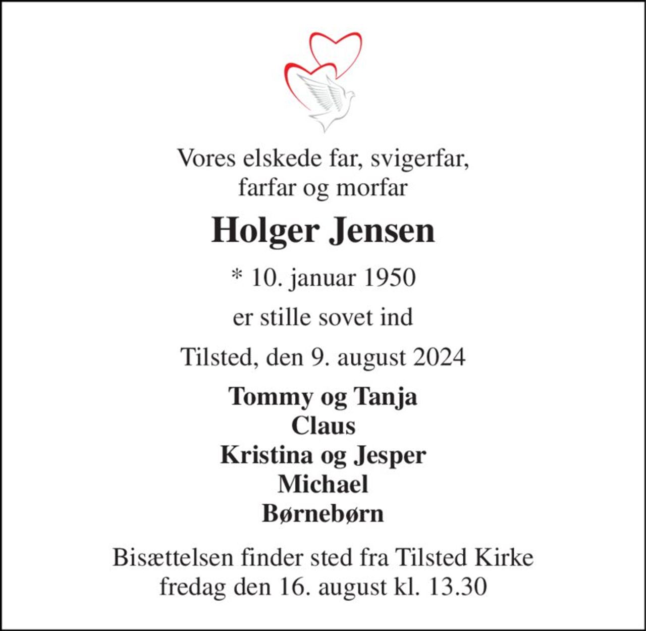 Vores elskede far, svigerfar, farfar og morfar 
Holger Jensen 
*​ 10. januar 1950 
er stille sovet ind 
Tilsted, den 9. august 2024 
Tommy og Tanja Claus Kristina og Jesper Michael Børnebørn 
Bisættelsen finder sted fra Tilsted Kirke fredag den 16. august kl. 13.30