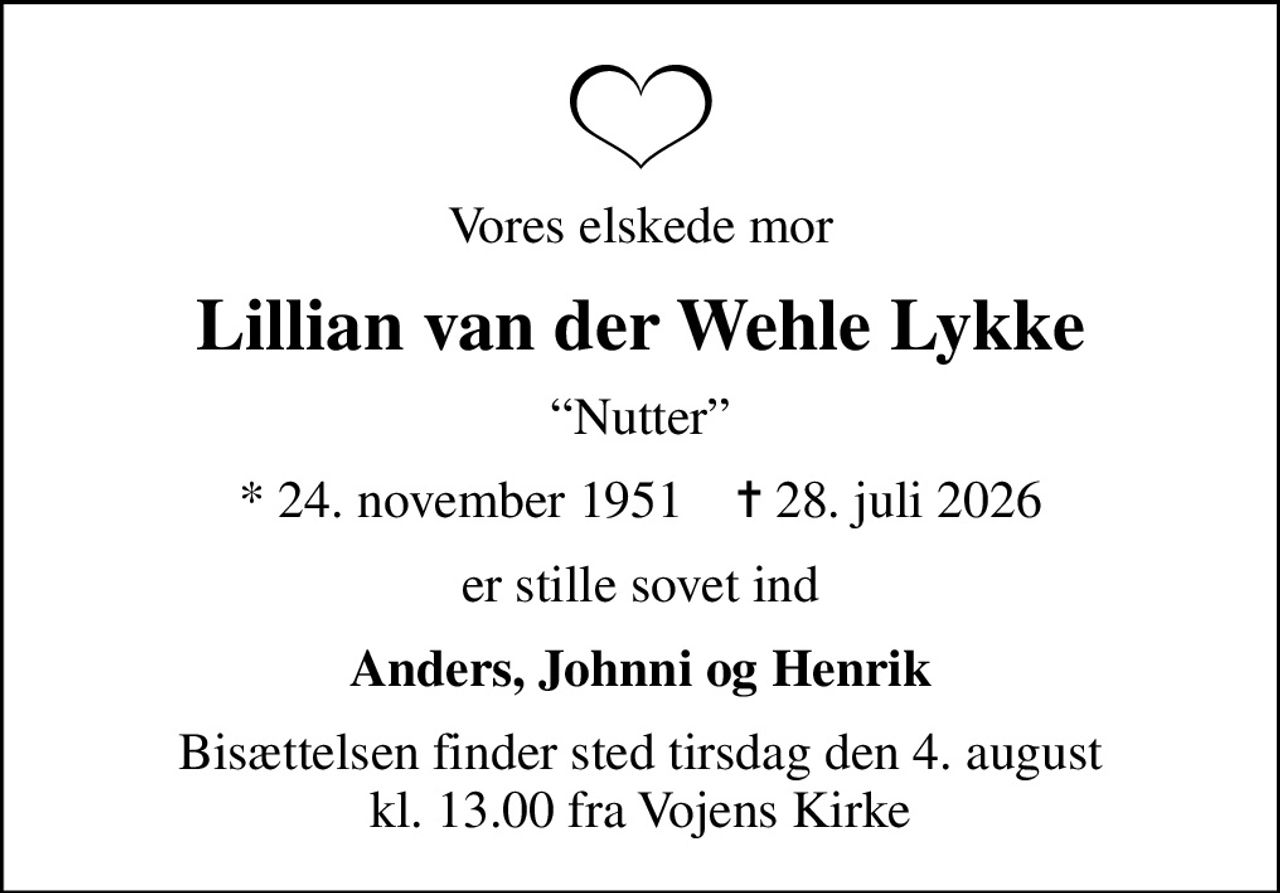 Vores elskede mor
Lillian van der Wehle Lykke
Nutter
* 24. november 1951    ✝ 28. juli 2026
er stille sovet ind
Anders, Johnni og Henrik
Bisættelsen finder sted tirsdag den 4. august kl. 13.00 fra Vojens Kirke