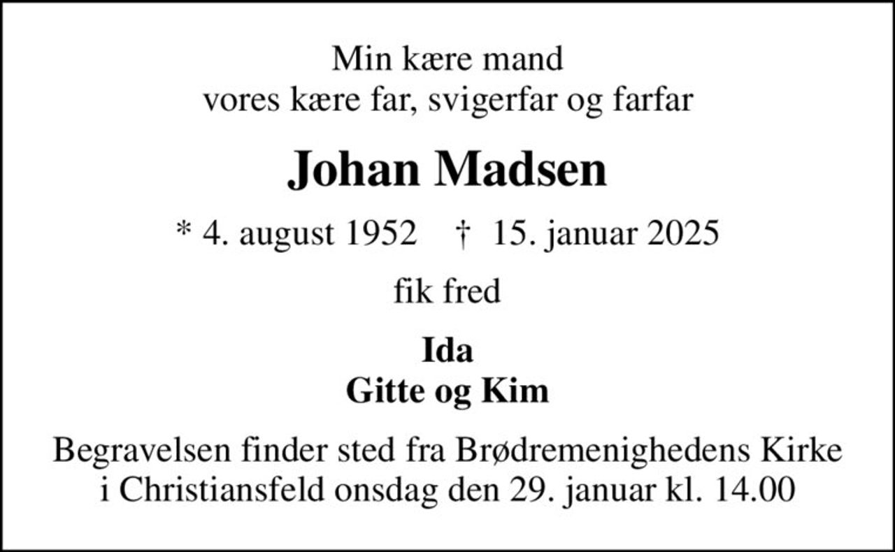 Min kære mand vores kære far, svigerfar og farfar
Johan Madsen
* 4. august 1952    ✝ 15. januar 2025
fik fred
Ida Gitte og Kim
Begravelsen finder sted fra Brødremenighedens Kirke i Christiansfeld  onsdag den 29. januar kl. 14.00
