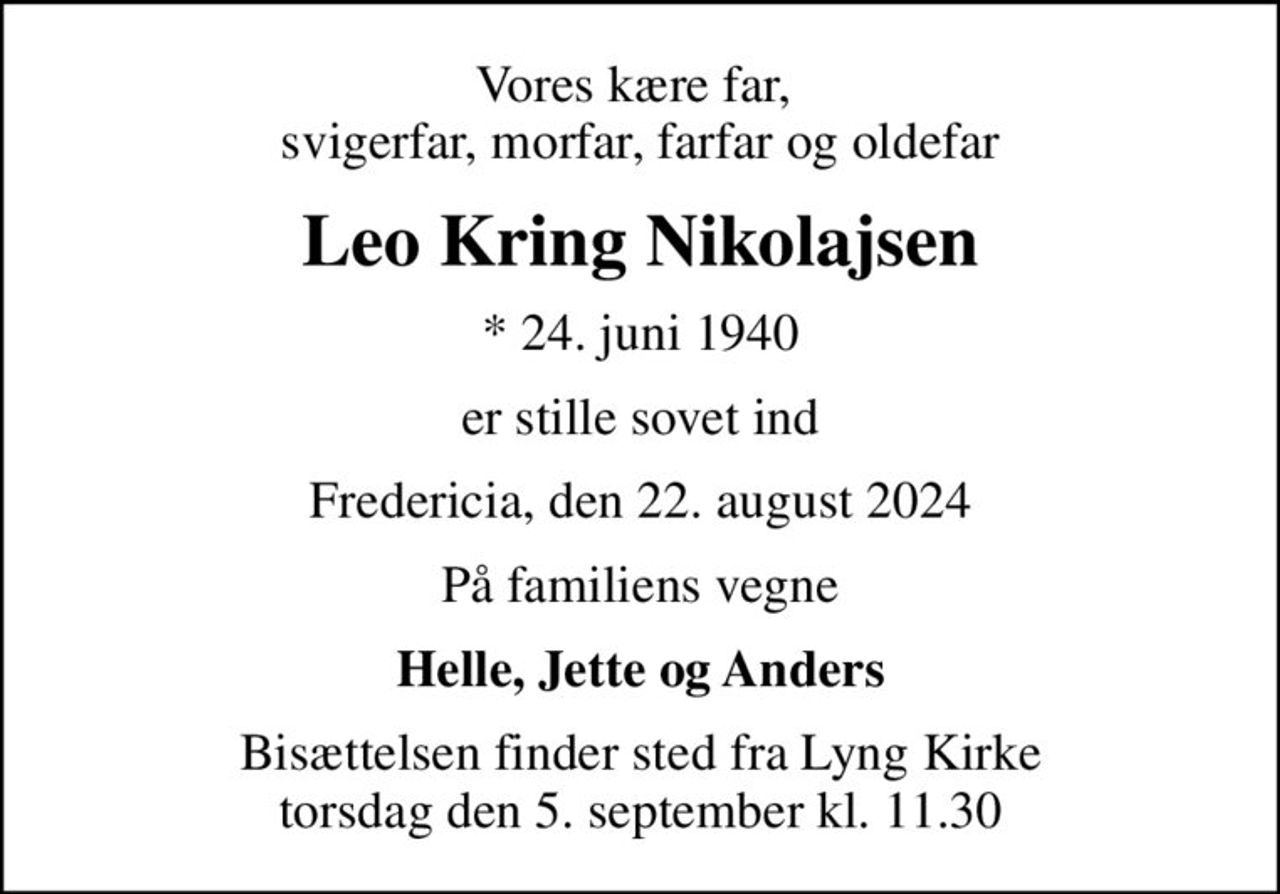 Vores kære far,  svigerfar, morfar, farfar og oldefar
Leo Kring Nikolajsen
* 24. juni 1940
er stille sovet ind
Fredericia, den 22. august 2024
På familiens vegne
Helle, Jette og Anders
Bisættelsen finder sted fra Lyng Kirke  torsdag den 5. september kl. 11.30
