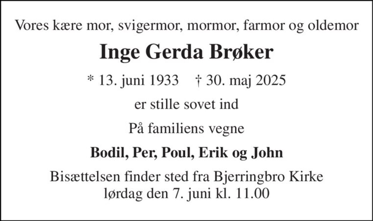 Vores kære mor, svigermor, mormor, farmor og oldemor 
Inge Gerda Brøker 
*​ 13. juni 1933​    †​ 30. maj 2025 
er stille sovet ind 
På familiens vegne 
Bodil, Per, Poul, Erik og John 
Bisættelsen​ finder sted fra Bjerringbro Kirke​ lørdag den 7. juni​ kl. 11.00