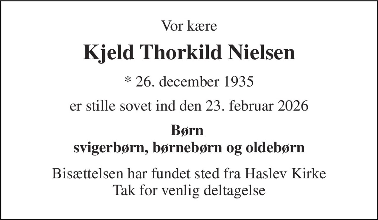 Vor kære 
Kjeld Thorkild Nielsen 
* 26. december 1935 
er stille sovet ind den 23. februar 2026 
Børn  svigerbørn, børnebørn og oldebørn 
Bisættelsen har fundet sted fra Haslev Kirke Tak for venlig deltagelse