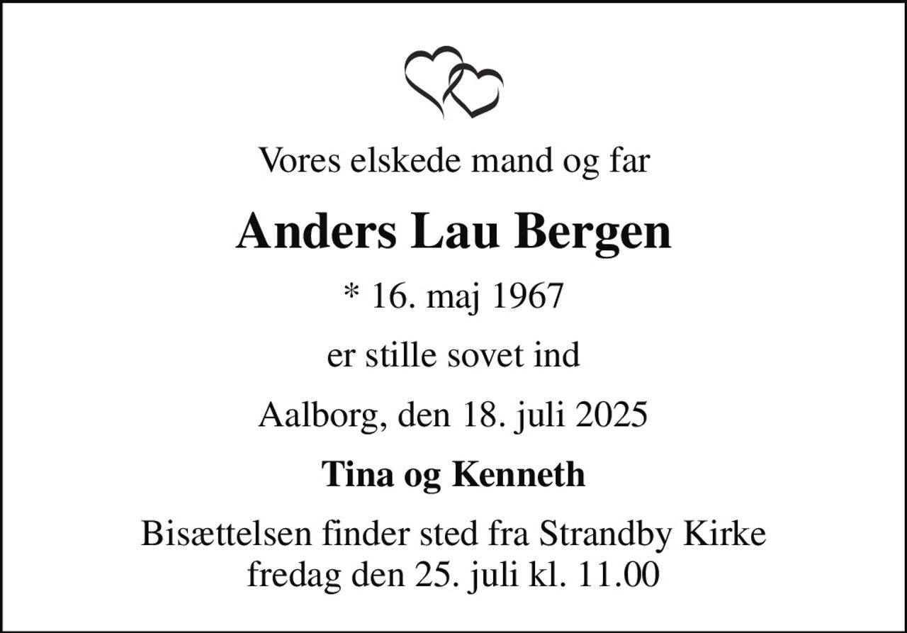 Vores elskede mand og far
Anders Lau Bergen
* 16. maj 1967
er stille sovet ind
Aalborg, den 18. juli 2025
Tina og Kenneth
Bisættelsen finder sted fra Strandby Kirke  fredag den 25. juli kl. 11.00