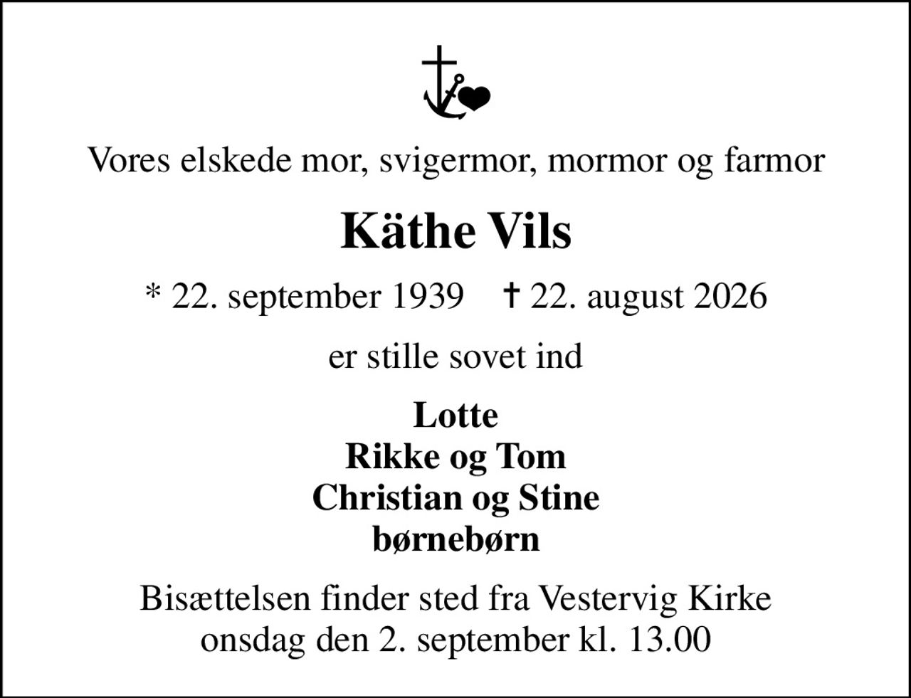 Vores elskede mor, svigermor, mormor og farmor
Käthe Vils
* 22. september 1939    ✝ 22. august 2026
er stille sovet ind
Lotte Rikke og Tom Christian og Stine børnebørn
Bisættelsen finder sted fra Vestervig Kirke  onsdag den 2. september kl. 13.00