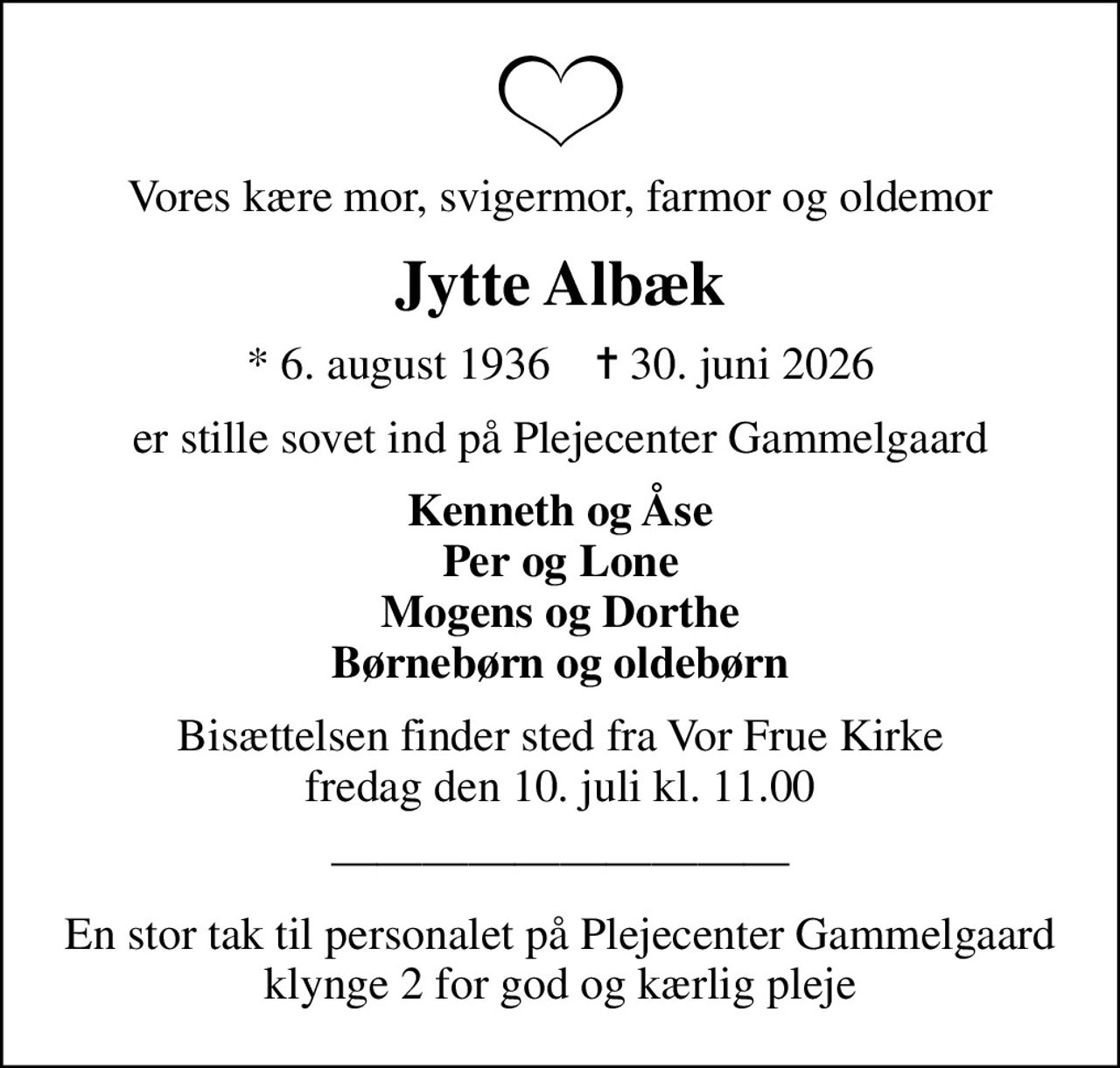 Vores kære mor, svigermor, farmor og oldemor
Jytte Albæk
* 6. august 1936    ✝ 30. juni 2026
er stille sovet ind på Plejecenter Gammelgaard
Kenneth og Åse Per og Lone Mogens og Dorthe Børnebørn og oldebørn
Bisættelsen finder sted fra Vor Frue Kirke  fredag den 10. juli kl. 11.00 
En stor tak til personalet på Plejecenter Gammelgaard klynge 2 for god og kærlig pleje