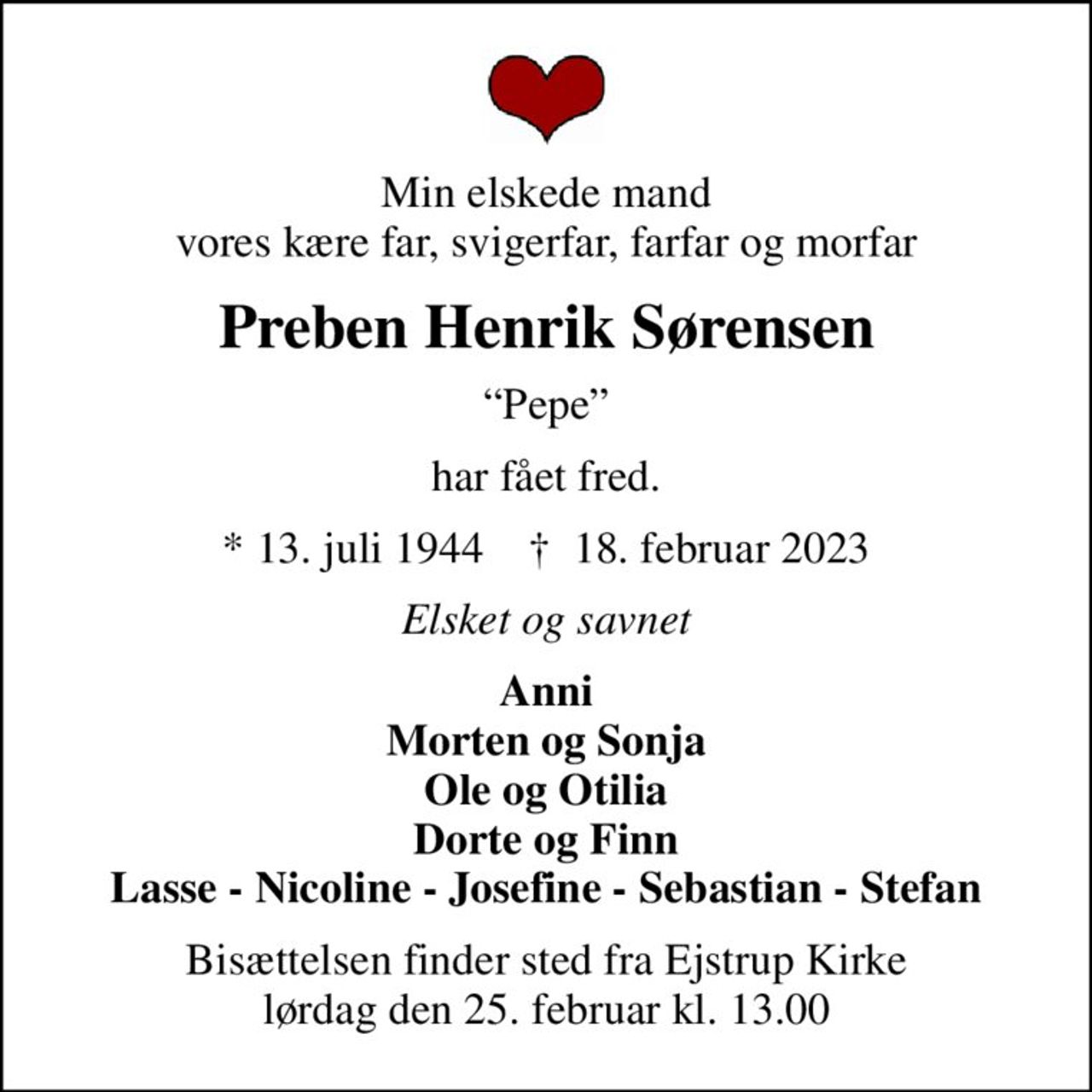 Min elskede mand vores kære far, svigerfar, farfar og morfar
Preben Henrik Sørensen
Pepe
har fået fred.
* 13. juli 1944    ✝ 18. februar 2023
Elsket og savnet
Anni Morten og Sonja Ole og Otilia Dorte og Finn Lasse - Nicoline - Josefine - Sebastian - Stefan
Bisættelsen finder sted fra Ejstrup Kirke  lørdag den 25. februar kl. 13.00
