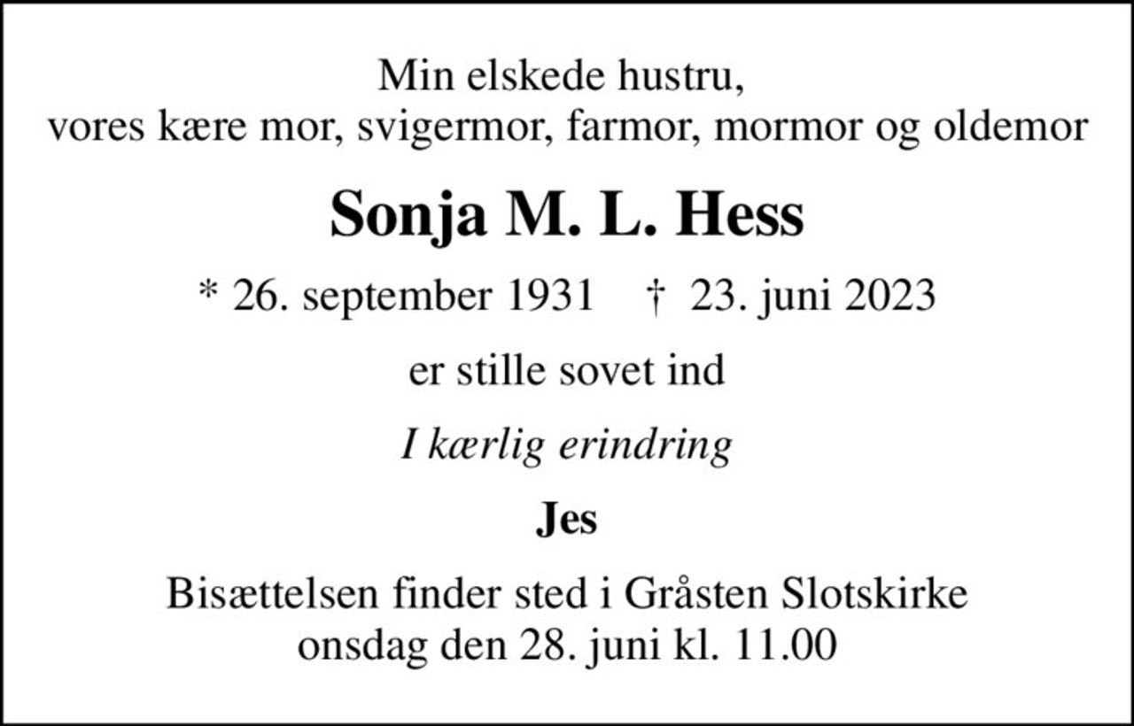 Min elskede hustru,  vores kære mor, svigermor, farmor, mormor og oldemor
Sonja M. L. Hess
* 26. september 1931    ✝ 23. juni 2023
er stille sovet ind
I kærlig erindring
Jes
Bisættelsen finder sted i Gråsten Slotskirke  onsdag den 28. juni kl. 11.00