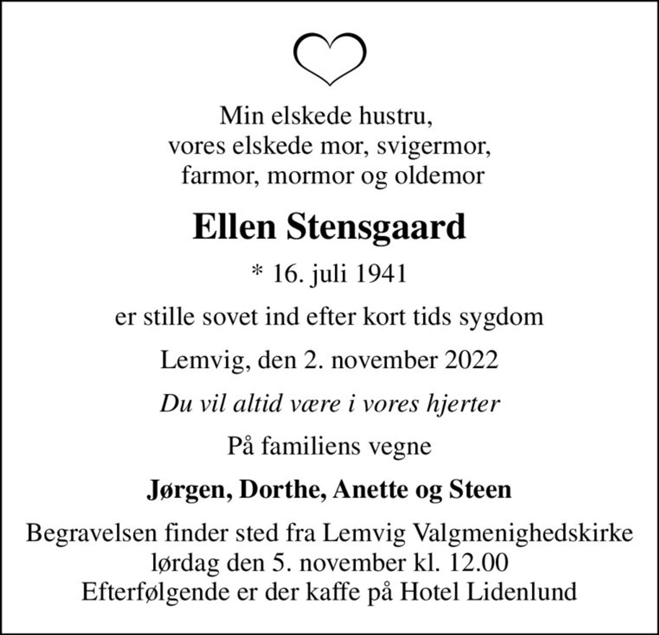 Min elskede hustru,  vores elskede mor, svigermor,  farmor, mormor og oldemor
Ellen Stensgaard
* 16. juli 1941
er stille sovet ind efter kort tids sygdom
Lemvig, den 2. november 2022
Du vil altid være i vores hjerter
På familiens vegne
Jørgen, Dorthe, Anette og Steen
Begravelsen finder sted fra Lemvig Valgmenighedskirke  lørdag den 5. november kl. 12.00  Efterfølgende er der kaffe på Hotel Lidenlund