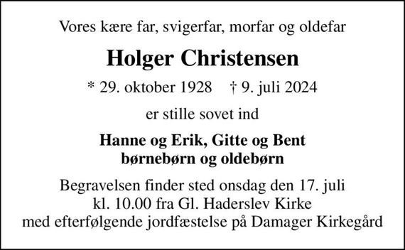 Vores kære far, svigerfar, morfar og oldefar
Holger Christensen
* 29. oktober 1928    &#x271d; 9. juli 2024
er stille sovet ind
Hanne og Erik, Gitte og Bent børnebørn og oldebørn
Begravelsen finder sted onsdag den 17. juli kl. 10.00 fra Gl. Haderslev Kirke med efterfølgende jordfæstelse på Damager Kirkegård