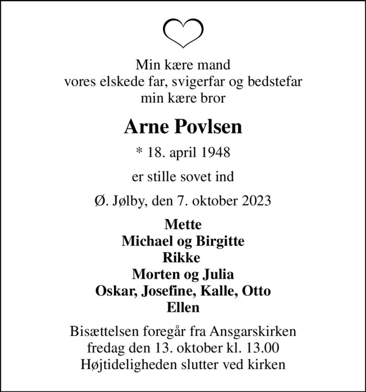 Min kære mand vores elskede far, svigerfar og bedstefar min kære bror
Arne Povlsen
* 18. april 1948
er stille sovet ind
Ø. Jølby, den 7. oktober 2023
Mette Michael og Birgitte Rikke  Morten og Julia Oskar, Josefine, Kalle, Otto Ellen
Bisættelsen foregår fra Ansgarskirken  fredag den 13. oktober kl. 13.00  Højtideligheden slutter ved kirken