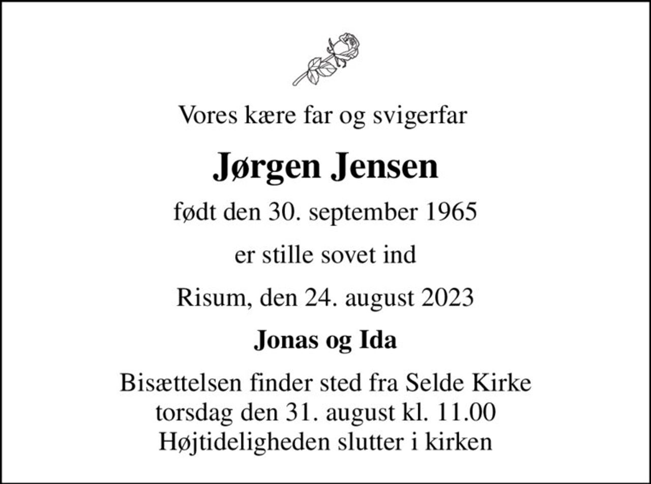 Vores kære far og svigerfar 
Jørgen Jensen
født den 30. september 1965
er stille sovet ind
Risum, den 24. august 2023
Jonas og Ida
Bisættelsen finder sted fra Selde Kirke  torsdag den 31. august kl. 11.00  Højtideligheden slutter i kirken