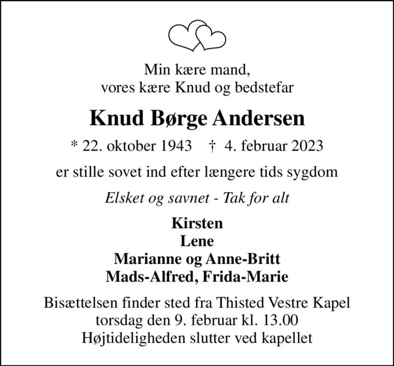 Min kære mand, vores kære Knud og bedstefar
Knud Børge Andersen
* 22. oktober 1943    ✝ 4. februar 2023
er stille sovet ind efter længere tids sygdom
Elsket og savnet - Tak for alt
Kirsten Lene Marianne og Anne-Britt Mads-Alfred, Frida-Marie
Bisættelsen finder sted fra Thisted Vestre Kapel  torsdag den 9. februar kl. 13.00  Højtideligheden slutter ved kapellet