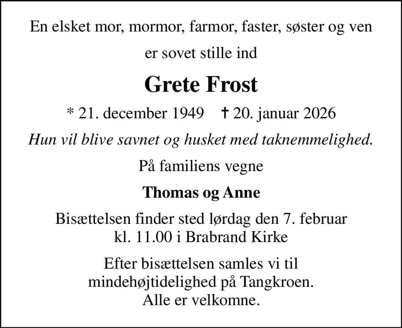 En elsket mor, mormor, farmor, faster, søster og ven
er sovet stille ind
Grete Frost
* 21. december 1949    ✝ 20. januar 2026
Hun vil blive savnet og husket med taknemmelighed.
På familiens vegne
Thomas og Anne
Bisættelsen finder sted lørdag den 7. februar kl. 11.00 i Brabrand Kirke
Efter bisættelsen samles vi til mindehøjtidelighed på Tangkroen. Alle er velkomne.