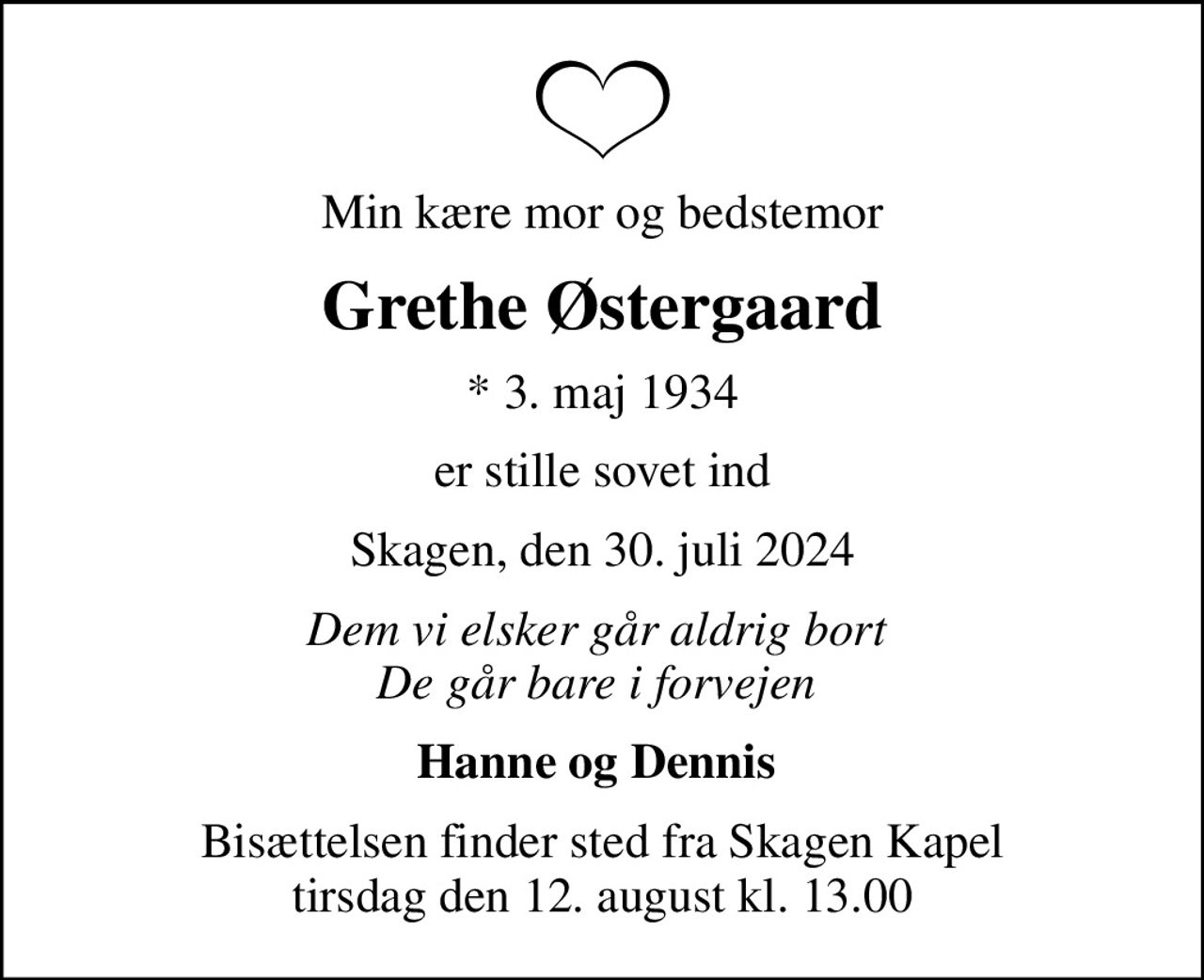 Min kære mor og bedstemor
Grethe Østergaard
* 3. maj 1934
er stille sovet ind
Skagen, den 30. juli 2024
Dem vi elsker går aldrig bort  De går bare i forvejen 
Hanne og Dennis 
Bisættelsen finder sted fra Skagen Kapel  tirsdag den 12. august kl. 13.00