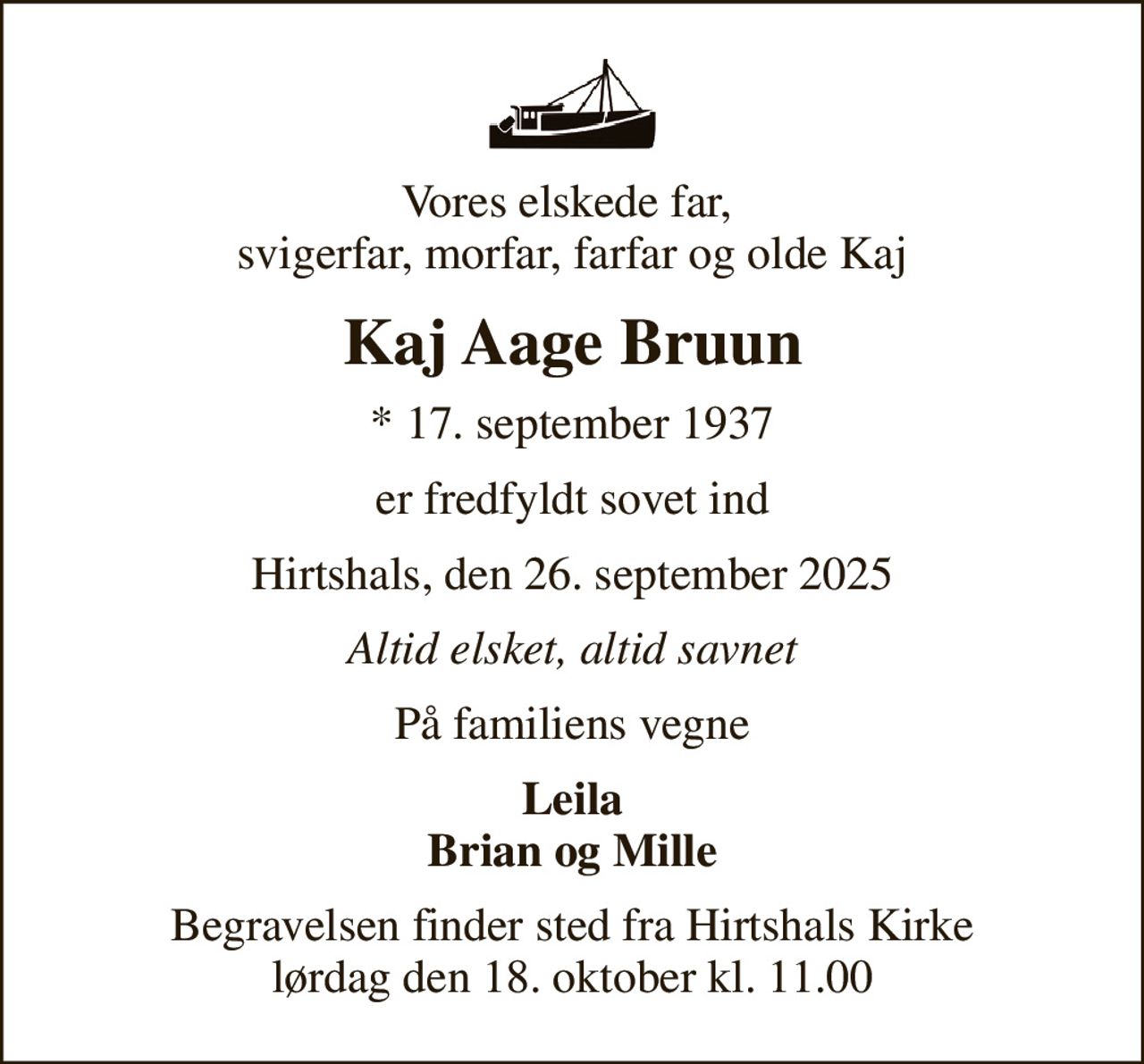 Vores elskede far,  svigerfar, morfar, farfar og olde Kaj
Kaj Aage Bruun
* 17. september 1937
er fredfyldt sovet ind
Hirtshals, den 26. september 2025
Altid elsket, altid savnet
På familiens vegne
Leila Brian og Mille
Begravelsen finder sted fra Hirtshals Kirke  lørdag den 18. oktober kl. 11.00