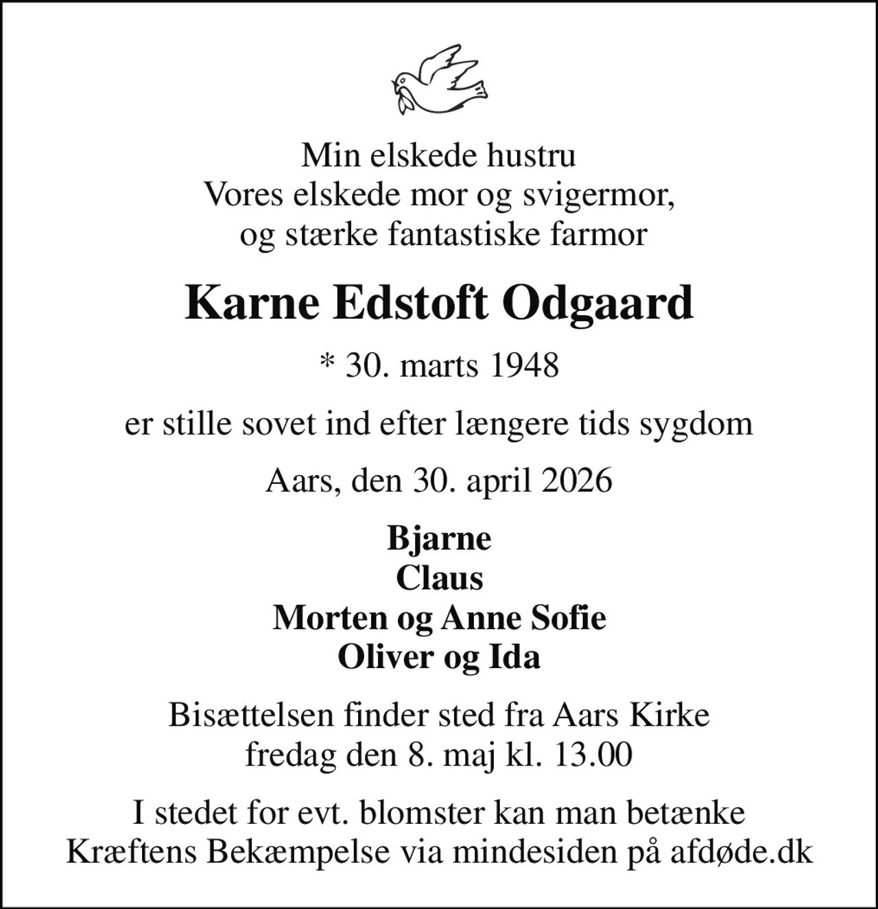 Min elskede hustru Vores elskede mor og svigermor,  og stærke fantastiske farmor
Karne Edstoft Odgaard
* 30. marts 1948
er stille sovet ind efter længere tids sygdom
Aars, den 30. april 2026
Bjarne Claus Morten og Anne Sofie Oliver og Ida
Bisættelsen finder sted fra Aars Kirke  fredag den 8. maj kl. 13.00 
I stedet for evt. blomster kan man betænke
					Kræftens Bekæmpelse via mindesiden på afdøde.dk
