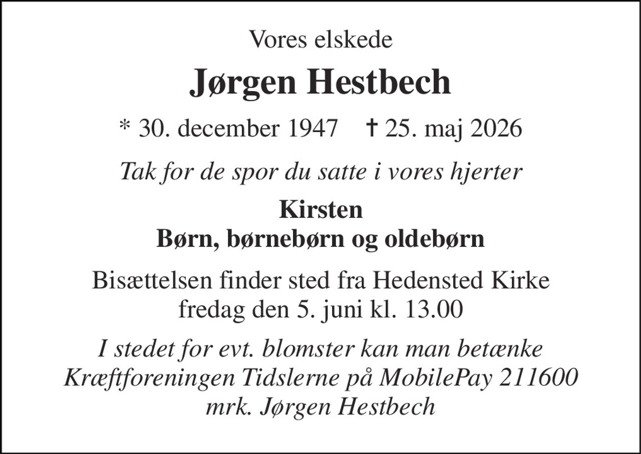 Vores elskede 
Jørgen Hestbech 
*​ 30. december 1947​    ✝​ 25. maj 2026 
Tak for de spor du satte i vores hjerter 
Kirsten Børn, børnebørn og oldebørn 
Bisættelsen​ finder sted fra Hedensted Kirke​ fredag den 5. juni​ kl. 13.00 
I stedet for evt. blomster kan man betænke Kræftforeningen Tidslerne på MobilePay 211600 mrk. Jørgen Hestbech