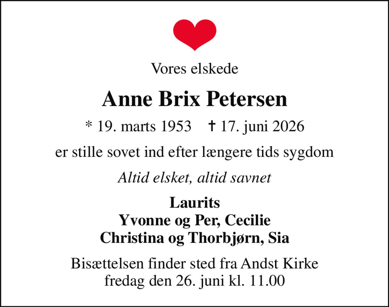 Vores elskede
Anne Brix Petersen
* 19. marts 1953    ✝ 17. juni 2026
er stille sovet ind efter længere tids sygdom
Altid elsket, altid savnet
Laurits Yvonne og Per, Cecilie Christina og Thorbjørn, Sia
Bisættelsen finder sted fra Andst Kirke  fredag den 26. juni kl. 11.00
