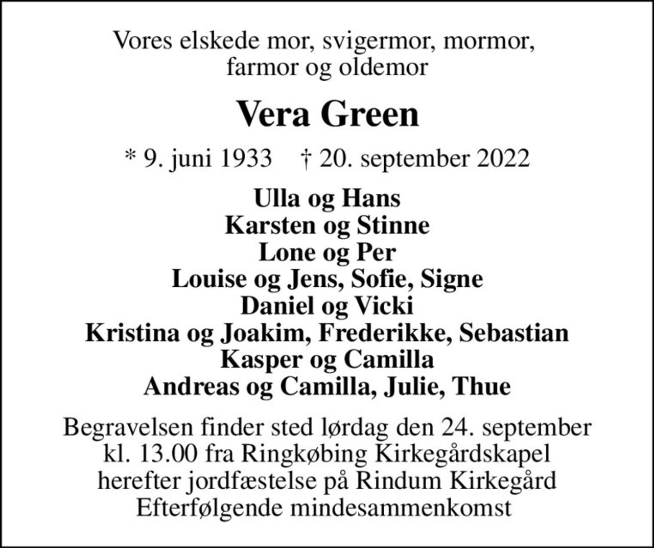 Vores elskede mor, svigermor, mormor,  farmor og oldemor
Vera Green
* 9. juni 1933    ✝ 20. september 2022
Ulla og Hans Karsten og Stinne Lone og Per Louise og Jens, Sofie, Signe Daniel og Vicki Kristina og Joakim, Frederikke, Sebastian Kasper og Camilla Andreas og Camilla, Julie, Thue
Begravelsen finder sted lørdag den 24. september kl. 13.00 fra Ringkøbing Kirkegårdskapel herefter jordfæstelse på Rindum Kirkegård Efterfølgende mindesammenkomst