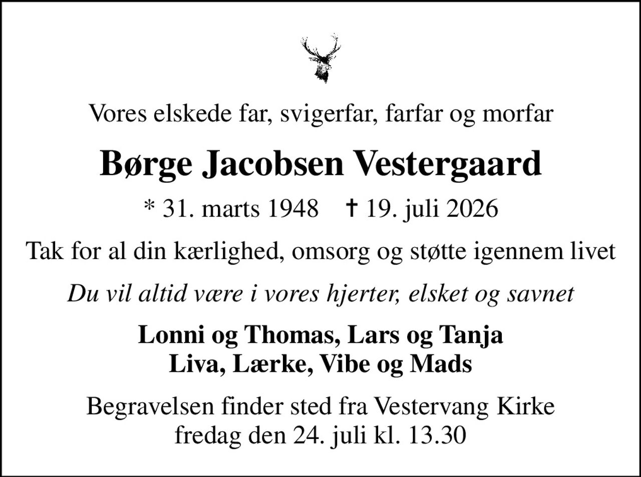 Vores elskede far, svigerfar, farfar og morfar
Børge Jacobsen Vestergaard
* 31. marts 1948    ✝ 19. juli 2026
Tak for al din kærlighed, omsorg og støtte igennem livet
Du vil altid være i vores hjerter, elsket og savnet
Lonni og Thomas, Lars og Tanja Liva, Lærke, Vibe og Mads
Begravelsen finder sted fra Vestervang Kirke  fredag den 24. juli kl. 13.30