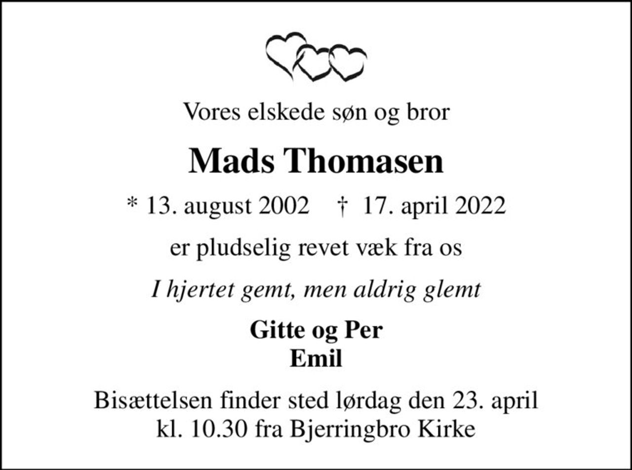 Vores elskede søn og bror
Mads Thomasen
* 13. august 2002    ✝ 17. april 2022
er pludselig revet væk fra os
I hjertet gemt, men aldrig glemt
Gitte og Per Emil
Bisættelsen har fundet sted
Tak for deltagelse og alle blomsterhilsner En speciel tak for støtte og omsorg i denne svære tid