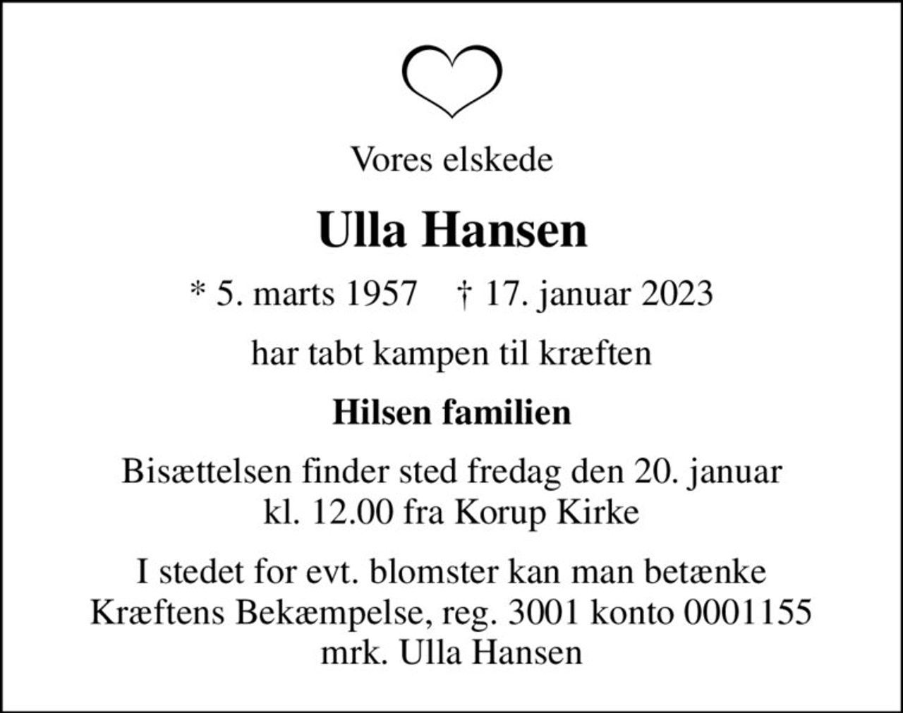 Vores elskede
Ulla Hansen
* 5. marts 1957    ✝ 17. januar 2023
har tabt kampen til kræften
Hilsen familien
Bisættelsen finder sted fredag den 20. januar kl. 12.00 fra Korup Kirke
I stedet for evt. blomster kan man betænke
					Kræftens Bekæmpelse reg.3001konto0001155mrk. Ulla
					Hansen