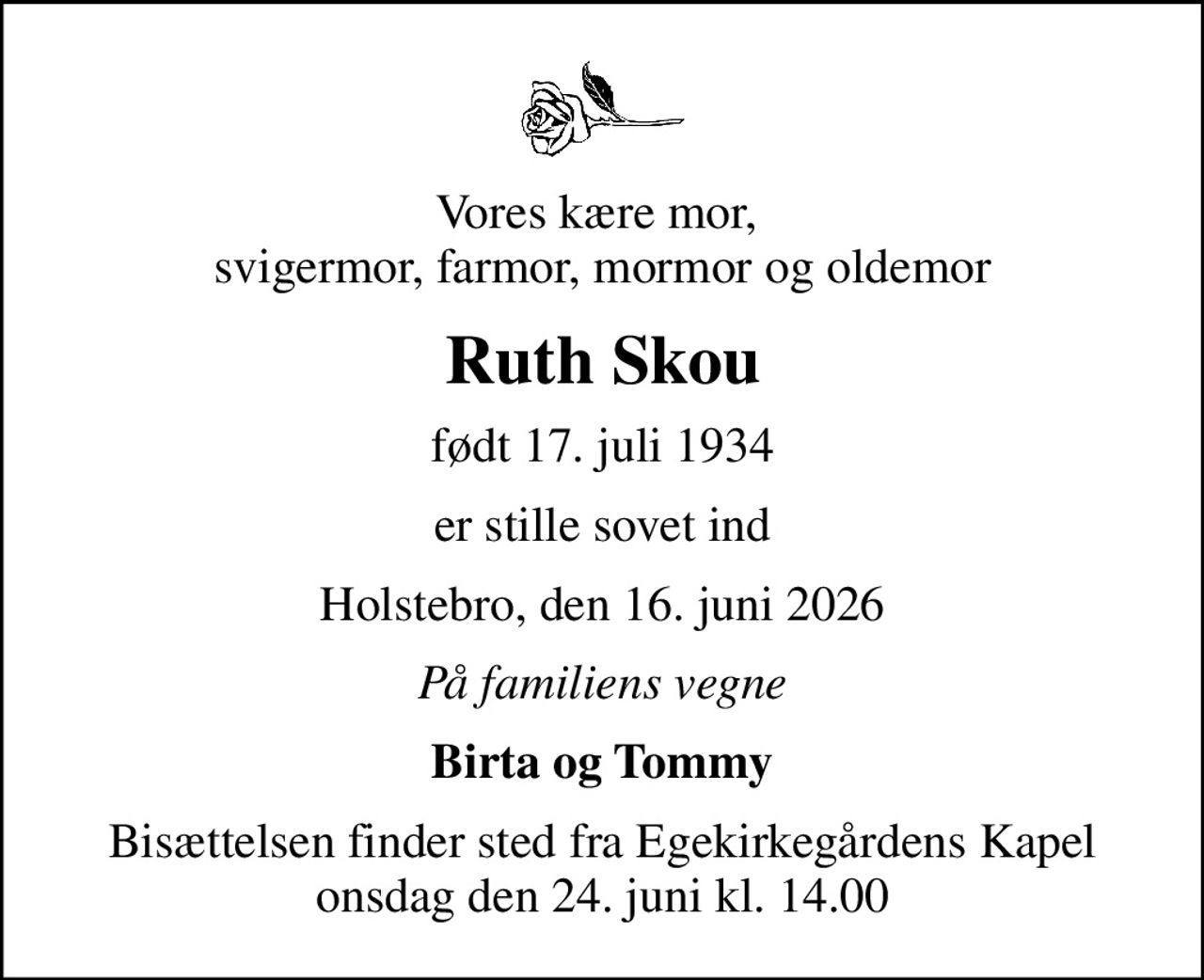 Vores kære mor,  svigermor, farmor, mormor og oldemor
Ruth Skou
født 17. juli 1934
er stille sovet ind
Holstebro, den 16. juni 2026
På familiens vegne
Birta og Tommy
Bisættelsen finder sted fra Egekirkegårdens Kapel  onsdag den 24. juni kl. 14.00