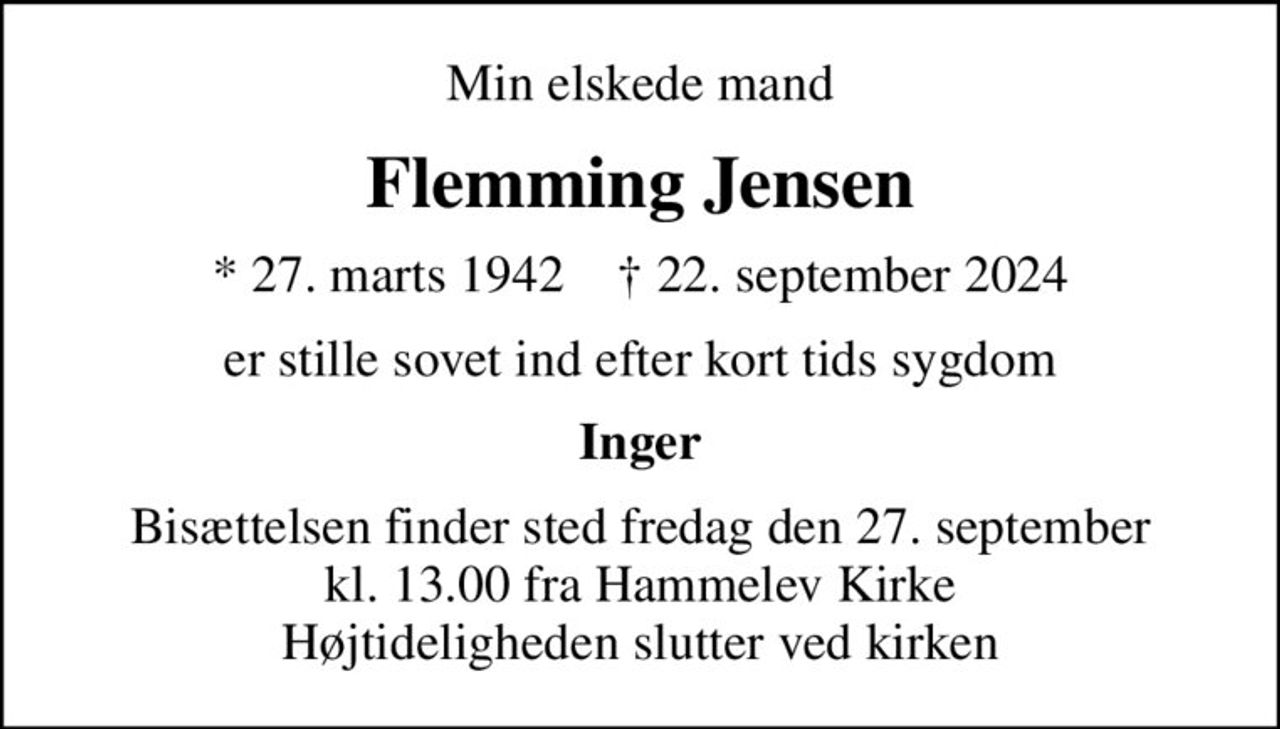 Min elskede mand
Flemming Jensen
* 27. marts 1942    ✝ 22. september 2024
er stille sovet ind efter kort tids sygdom
Inger
Bisættelsen finder sted fredag den 27. september kl. 13.00 fra Hammelev Kirke Højtideligheden slutter ved kirken