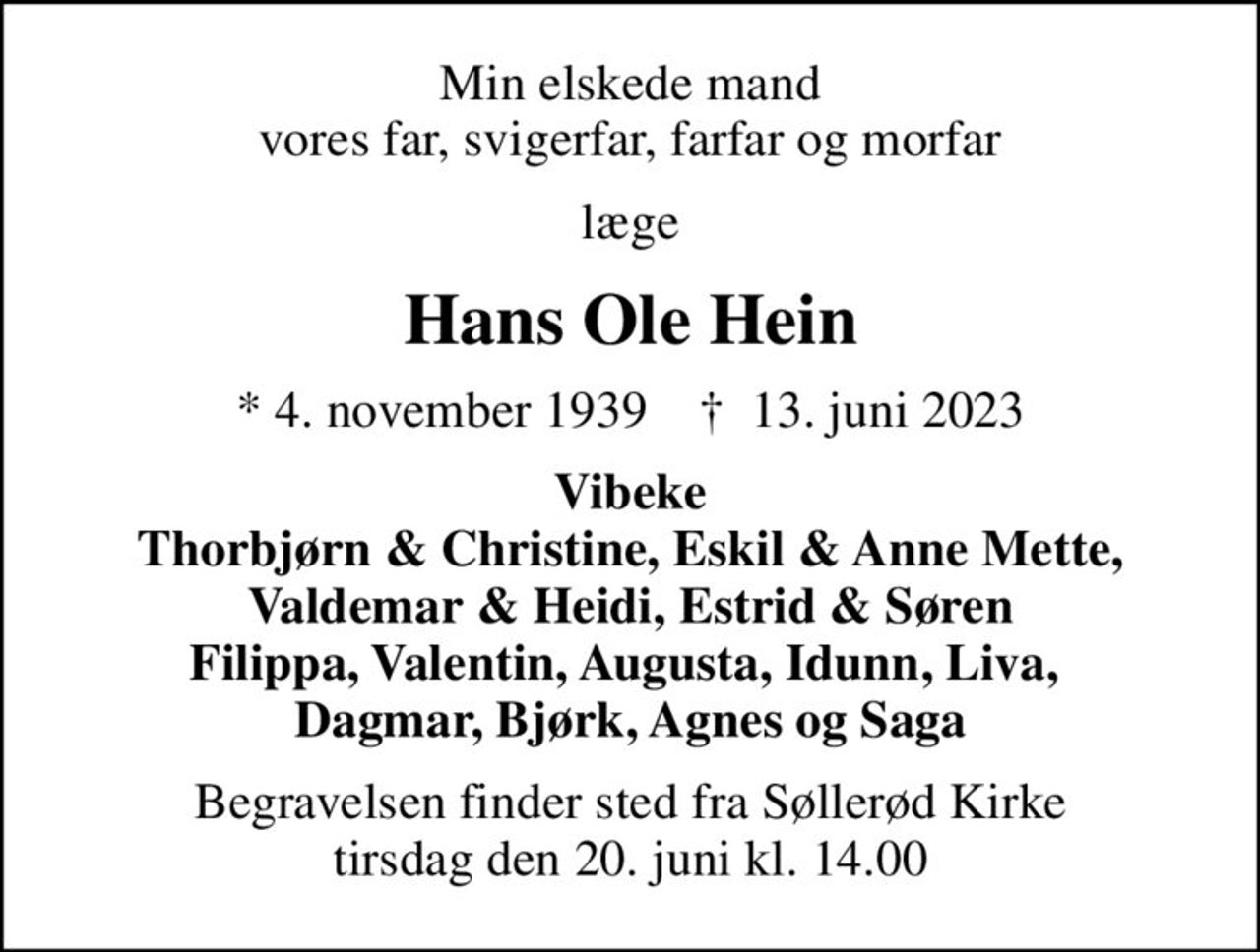 Min elskede mand vores far, svigerfar, farfar og morfar
læge
Hans Ole Hein
* 4. november 1939    ✝ 13. juni 2023
Vibeke Thorbjørn & Christine, Eskil & Anne Mette, Valdemar & Heidi, Estrid & Søren Filippa, Valentin, Augusta, Idunn, Liva,  Dagmar, Bjørk, Agnes og Saga
Begravelsen finder sted fra Søllerød Kirke  tirsdag den 20. juni kl. 14.00