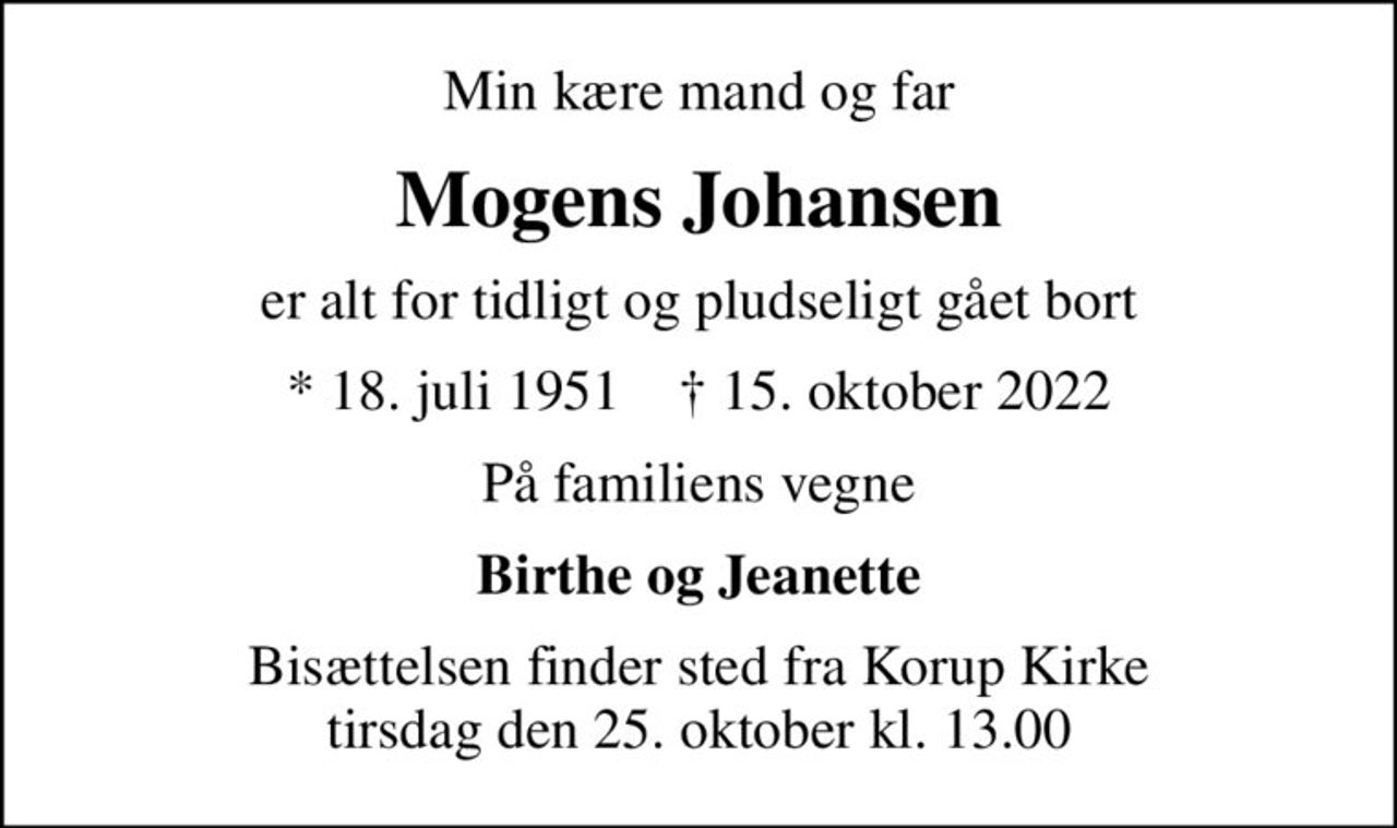 Min kære mand og far
Mogens Johansen
er alt for tidligt og pludseligt gået bort
* 18. juli 1951    ✝ 15. oktober 2022
På familiens vegne
Birthe og Jeanette
Bisættelsen finder sted fra Korup Kirke  tirsdag den 25. oktober kl. 13.00