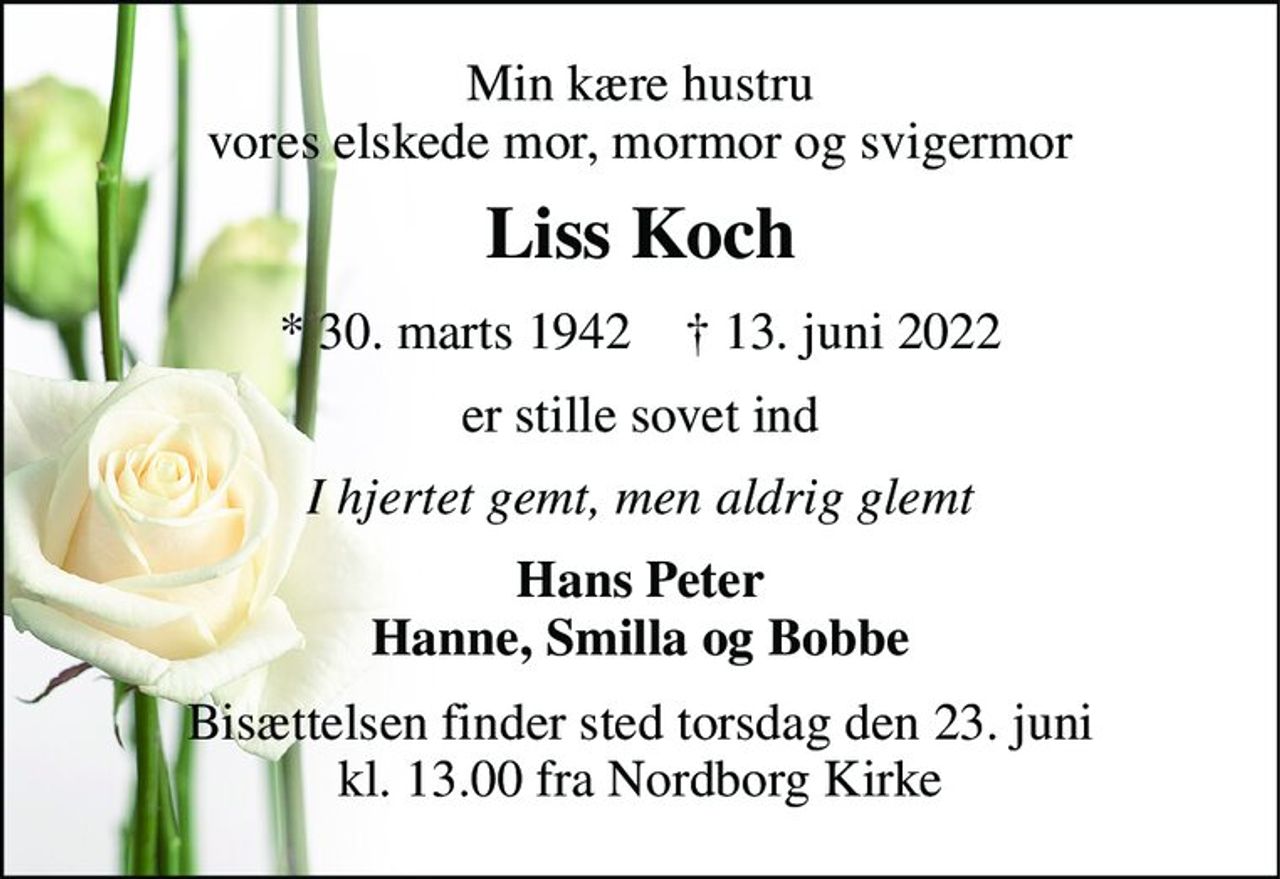 Min kære hustru vores elskede mor, mormor og svigermor 
Liss Koch 
*​ 30. marts 1942​    †​ 13. juni 2022 
er stille sovet ind 
I hjertet gemt, men aldrig glemt 
Hans Peter Hanne, Smilla og Bobbe 
Bisættelsen finder sted torsdag den 23. juni kl. 13.00 fra Nordborg Kirke