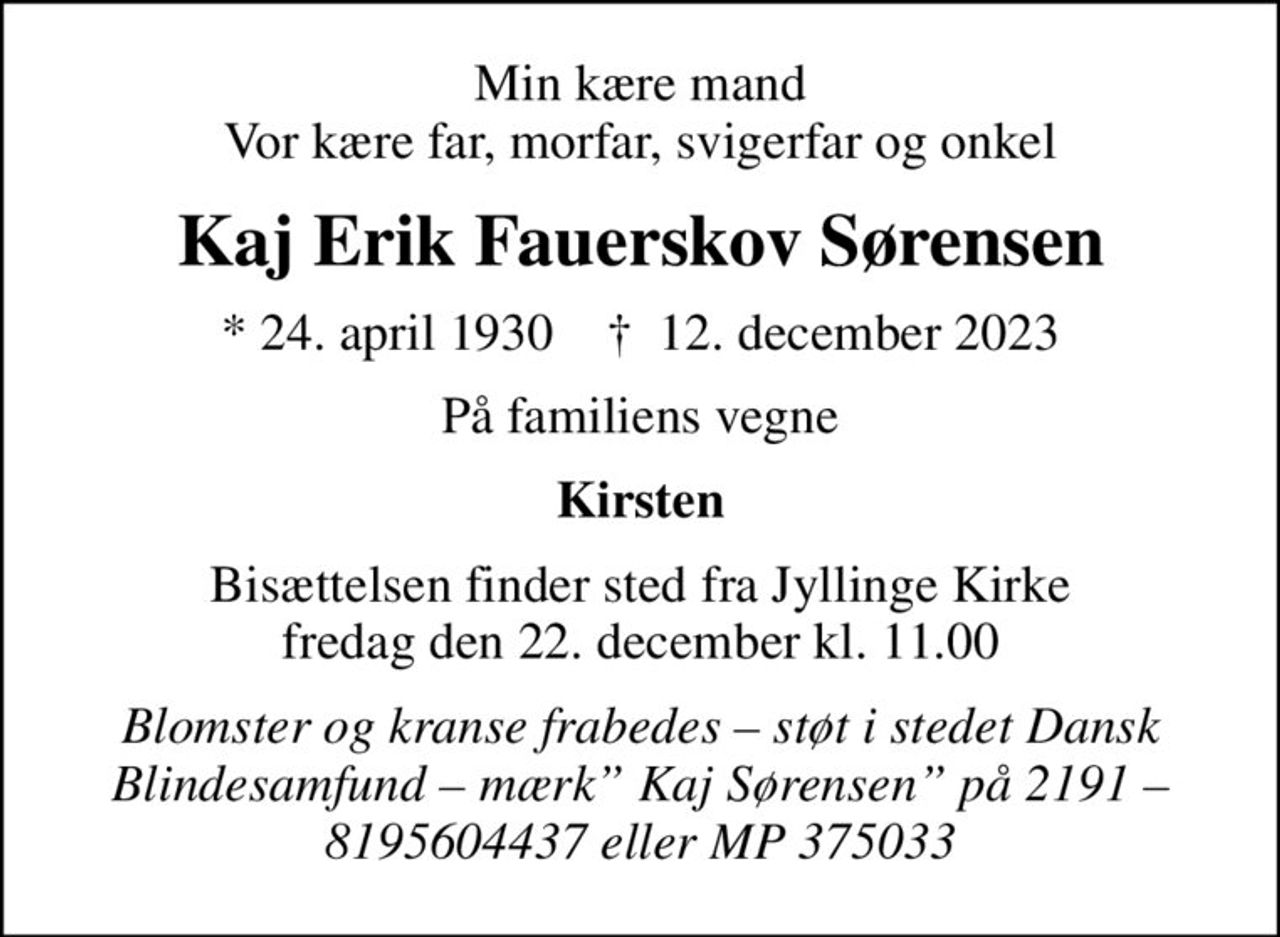 Min kære mand Vor kære far, morfar, svigerfar og onkel
Kaj Erik Fauerskov Sørensen
* 24. april 1930    ✝ 12. december 2023
På familiens vegne
Kirsten
Bisættelsen finder sted fra Jyllinge Kirke  fredag den 22. december kl. 11.00 
Blomster og kranse frabedes  støt i stedet Dansk Blindesamfund  mærk Kaj Sørensen på 2191  8195604437 eller MP 375033
I stedet for evt. blomster kan man betænke
					Dansk Blindesamfund reg.2191konto8195604437mrk. Kaj
					Erik Fauerskov Sørensen