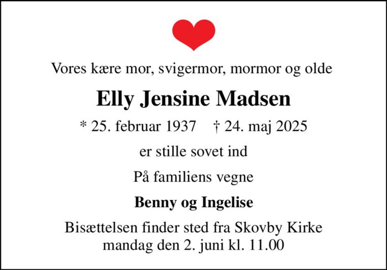 Vores kære mor, svigermor, mormor og olde 
Elly Jensine Madsen
* 25. februar 1937    ✝ 24. maj 2025
er stille sovet ind
På familiens vegne
Benny og Ingelise
Bisættelsen finder sted fra Skovby Kirke  mandag den 2. juni kl. 11.00