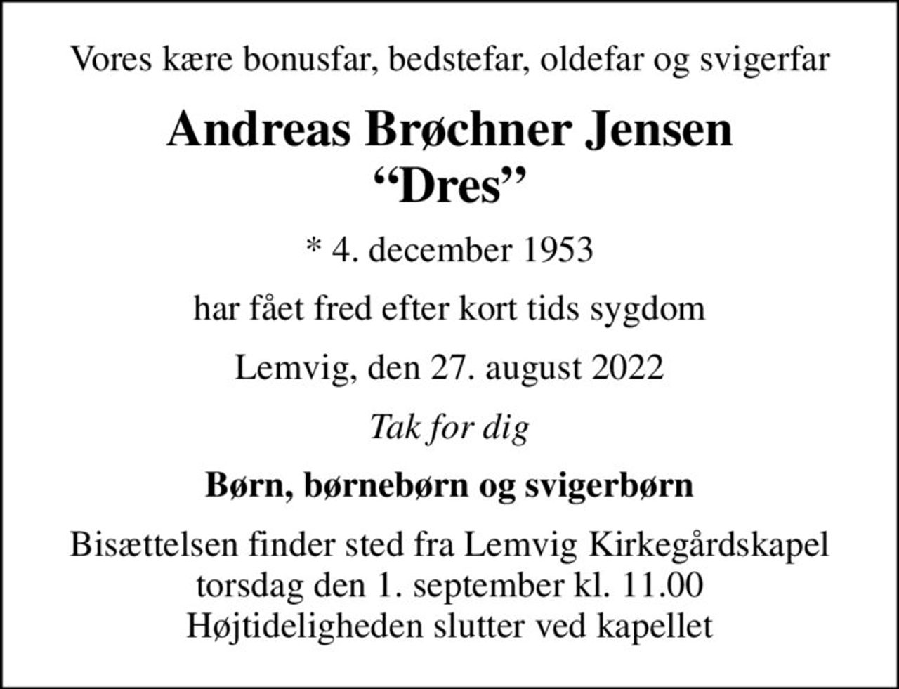 Vores kære bonusfar, bedstefar, oldefar og svigerfar
Andreas Brøchner Jensen Dres
* 4. december 1953
har fået fred efter kort tids sygdom
Lemvig, den 27. august 2022
Tak for dig
Børn, børnebørn og svigerbørn
Bisættelsen finder sted fra Lemvig Kirkegårdskapel  torsdag den 1. september kl. 11.00  Højtideligheden slutter ved kapellet