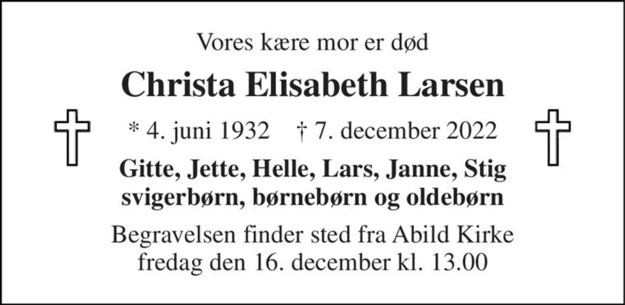 Vores kære mor er død 
Christa Elisabeth Larsen 
*​ 4. juni 1932​    †​ 7. december 2022 
Gitte, Jette, Helle, Lars, Janne, Stig svigerbørn, børnebørn og oldebørn 
Begravelsen​ finder sted fra Abild Kirke​ fredag den 16. december​ kl. 13.00